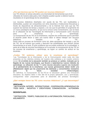 ¿Por qué decimos que las TIC pueden ser recursos didácticos?
Las TIC ofrecen al campo educativo una diversidad de herramientas que al ser
utilizadas de manera adecuada y bien dirigidas pueden ayudar a obtener buenos
resultados en el aprendizaje de los estudiantes.
Los recursos didácticos diseñados con ayuda de las TIC, son reutilizables y
distribuibles, pueden ser compartidos con otros docentes e Instituciones Educativas a
través de dispositivos de almacenamiento y de la Internet. Con esto que las TIC
superan las barreas de tiempo y espacio, a la vez que ha permitido el surgimiento de
un nuevo paradigma educativo, al que se le conoce como Conectivismo, que se basa
en la utilización de las Tecnologías de Información y Comunicación como recursos
para la enseñanza y el aprendizaje.
La incorporación de las TIC en la enseñanza, requiere de condiciones que le permitan
al docente poder llevar a cabo una buena labor si desea trabajar con recursos
didácticos basados en TIC. .
Quien está en proceso de formación como tal, debe apropiarse del manejo y uso de
las TIC, de tal manera que pueda y descubrir las posibilidades que ofrecen dichas
herramientas en el aula. El gran problema que se puede evidenciar en la actualidad, a
parte de la falta de recursos tecnológicos en la escuela; la incorporación de las TIC en
los proceso de enseñanza y aprendizaje, es lograr un cambio de actitud en los
docentes.
¿Cuáles TIC podemos utilizar para la enseñanza el aprendizaje?
Las Tecnologías de la Información y de la Comunicación están cada día más
presentes en los distintos ámbitos de nuestra vida cotidiana y en nuestro entorno
social. En el ámbito de la educación también se produce un cambio, motivado por la
llegada de las nuevas tecnologías, que llevará a replantearnos nuevos métodos de
aprendizaje. La utilización de las TIC como recurso educativo supone una revolución
en el planteamiento de la enseñanza. Las nuevas generaciones deben recibir una
alfabetización digital que les proporcione las destrezas y conocimientos necesarios
para la futura sociedad infotecnológica.
En definitiva, la incorporación de las TIC en la educación genera una innovación
educativa. Su objetivo debe ir más allá de la propia aplicación, uso y aprendizaje,
consiguiendo estar preparadas para el desarrollo del proceso tecnológico.
¿Qué ventajas tienen las TIC como recursos didácticos? ¿Y qué desventajas?
VENTAJAS:
* MOTIVACIÓN, INTERÉS , INTERACTIVIDAD , COOPERACIÓN APRENDIZAJE EN
“FEED BACK , INICIATIVA Y CREATIVIDAD, COMUNICACIÓN , AUTONOMÍA
DESVENTAJAS:.
* DISTRACCIÓN , TIEMPO, FIABILIDAD DE LA INFORMACIÓN, PARCIALIDAD ,
AISLAMIENTO
 