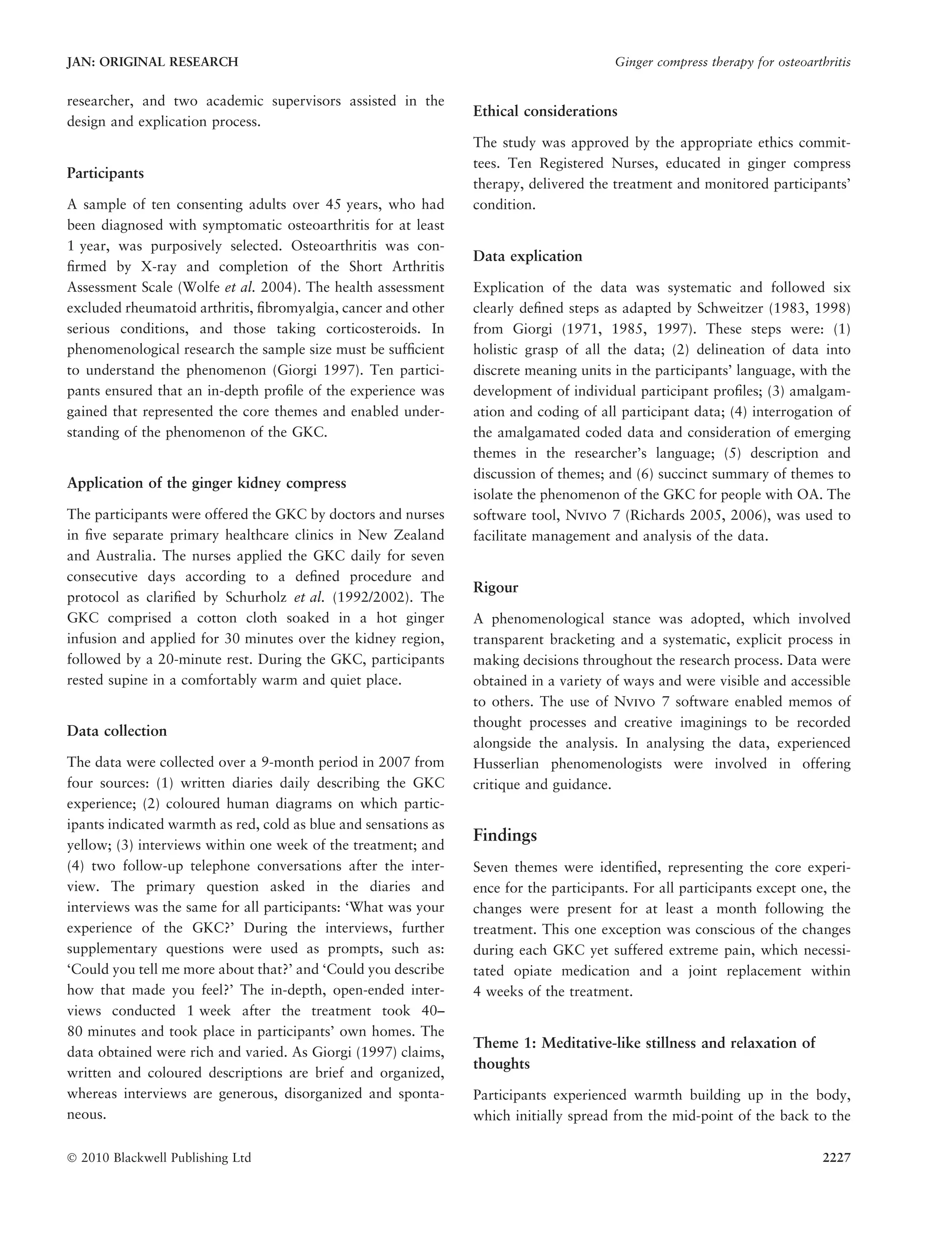 researcher, and two academic supervisors assisted in the
design and explication process.
Participants
A sample of ten consenting adults over 45 years, who had
been diagnosed with symptomatic osteoarthritis for at least
1 year, was purposively selected. Osteoarthritis was con-
ﬁrmed by X-ray and completion of the Short Arthritis
Assessment Scale (Wolfe et al. 2004). The health assessment
excluded rheumatoid arthritis, ﬁbromyalgia, cancer and other
serious conditions, and those taking corticosteroids. In
phenomenological research the sample size must be sufﬁcient
to understand the phenomenon (Giorgi 1997). Ten partici-
pants ensured that an in-depth proﬁle of the experience was
gained that represented the core themes and enabled under-
standing of the phenomenon of the GKC.
Application of the ginger kidney compress
The participants were offered the GKC by doctors and nurses
in ﬁve separate primary healthcare clinics in New Zealand
and Australia. The nurses applied the GKC daily for seven
consecutive days according to a deﬁned procedure and
protocol as clariﬁed by Schurholz et al. (1992/2002). The
GKC comprised a cotton cloth soaked in a hot ginger
infusion and applied for 30 minutes over the kidney region,
followed by a 20-minute rest. During the GKC, participants
rested supine in a comfortably warm and quiet place.
Data collection
The data were collected over a 9-month period in 2007 from
four sources: (1) written diaries daily describing the GKC
experience; (2) coloured human diagrams on which partic-
ipants indicated warmth as red, cold as blue and sensations as
yellow; (3) interviews within one week of the treatment; and
(4) two follow-up telephone conversations after the inter-
view. The primary question asked in the diaries and
interviews was the same for all participants: ‘What was your
experience of the GKC?’ During the interviews, further
supplementary questions were used as prompts, such as:
‘Could you tell me more about that?’ and ‘Could you describe
how that made you feel?’ The in-depth, open-ended inter-
views conducted 1 week after the treatment took 40–
80 minutes and took place in participants’ own homes. The
data obtained were rich and varied. As Giorgi (1997) claims,
written and coloured descriptions are brief and organized,
whereas interviews are generous, disorganized and sponta-
neous.
Ethical considerations
The study was approved by the appropriate ethics commit-
tees. Ten Registered Nurses, educated in ginger compress
therapy, delivered the treatment and monitored participants’
condition.
Data explication
Explication of the data was systematic and followed six
clearly deﬁned steps as adapted by Schweitzer (1983, 1998)
from Giorgi (1971, 1985, 1997). These steps were: (1)
holistic grasp of all the data; (2) delineation of data into
discrete meaning units in the participants’ language, with the
development of individual participant proﬁles; (3) amalgam-
ation and coding of all participant data; (4) interrogation of
the amalgamated coded data and consideration of emerging
themes in the researcher’s language; (5) description and
discussion of themes; and (6) succinct summary of themes to
isolate the phenomenon of the GKC for people with OA. The
software tool, NVIVOVIVO 7 (Richards 2005, 2006), was used to
facilitate management and analysis of the data.
Rigour
A phenomenological stance was adopted, which involved
transparent bracketing and a systematic, explicit process in
making decisions throughout the research process. Data were
obtained in a variety of ways and were visible and accessible
to others. The use of NVIVOVIVO 7 software enabled memos of
thought processes and creative imaginings to be recorded
alongside the analysis. In analysing the data, experienced
Husserlian phenomenologists were involved in offering
critique and guidance.
Findings
Seven themes were identiﬁed, representing the core experi-
ence for the participants. For all participants except one, the
changes were present for at least a month following the
treatment. This one exception was conscious of the changes
during each GKC yet suffered extreme pain, which necessi-
tated opiate medication and a joint replacement within
4 weeks of the treatment.
Theme 1: Meditative-like stillness and relaxation of
thoughts
Participants experienced warmth building up in the body,
which initially spread from the mid-point of the back to the
JAN: ORIGINAL RESEARCH Ginger compress therapy for osteoarthritis
Ó 2010 Blackwell Publishing Ltd 2227
 