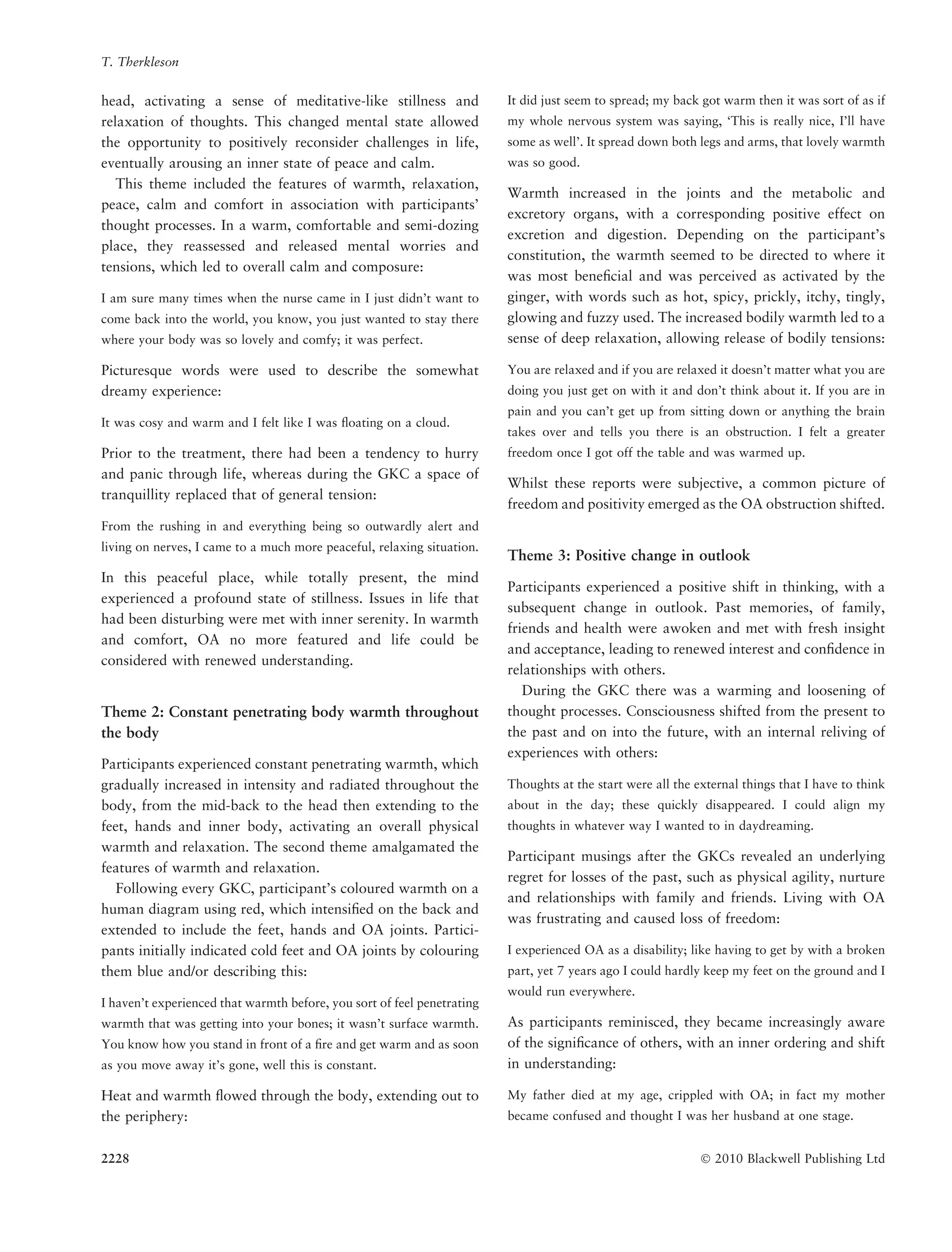 head, activating a sense of meditative-like stillness and
relaxation of thoughts. This changed mental state allowed
the opportunity to positively reconsider challenges in life,
eventually arousing an inner state of peace and calm.
This theme included the features of warmth, relaxation,
peace, calm and comfort in association with participants’
thought processes. In a warm, comfortable and semi-dozing
place, they reassessed and released mental worries and
tensions, which led to overall calm and composure:
I am sure many times when the nurse came in I just didn’t want to
come back into the world, you know, you just wanted to stay there
where your body was so lovely and comfy; it was perfect.
Picturesque words were used to describe the somewhat
dreamy experience:
It was cosy and warm and I felt like I was ﬂoating on a cloud.
Prior to the treatment, there had been a tendency to hurry
and panic through life, whereas during the GKC a space of
tranquillity replaced that of general tension:
From the rushing in and everything being so outwardly alert and
living on nerves, I came to a much more peaceful, relaxing situation.
In this peaceful place, while totally present, the mind
experienced a profound state of stillness. Issues in life that
had been disturbing were met with inner serenity. In warmth
and comfort, OA no more featured and life could be
considered with renewed understanding.
Theme 2: Constant penetrating body warmth throughout
the body
Participants experienced constant penetrating warmth, which
gradually increased in intensity and radiated throughout the
body, from the mid-back to the head then extending to the
feet, hands and inner body, activating an overall physical
warmth and relaxation. The second theme amalgamated the
features of warmth and relaxation.
Following every GKC, participant’s coloured warmth on a
human diagram using red, which intensiﬁed on the back and
extended to include the feet, hands and OA joints. Partici-
pants initially indicated cold feet and OA joints by colouring
them blue and/or describing this:
I haven’t experienced that warmth before, you sort of feel penetrating
warmth that was getting into your bones; it wasn’t surface warmth.
You know how you stand in front of a ﬁre and get warm and as soon
as you move away it’s gone, well this is constant.
Heat and warmth ﬂowed through the body, extending out to
the periphery:
It did just seem to spread; my back got warm then it was sort of as if
my whole nervous system was saying, ‘This is really nice, I’ll have
some as well’. It spread down both legs and arms, that lovely warmth
was so good.
Warmth increased in the joints and the metabolic and
excretory organs, with a corresponding positive effect on
excretion and digestion. Depending on the participant’s
constitution, the warmth seemed to be directed to where it
was most beneﬁcial and was perceived as activated by the
ginger, with words such as hot, spicy, prickly, itchy, tingly,
glowing and fuzzy used. The increased bodily warmth led to a
sense of deep relaxation, allowing release of bodily tensions:
You are relaxed and if you are relaxed it doesn’t matter what you are
doing you just get on with it and don’t think about it. If you are in
pain and you can’t get up from sitting down or anything the brain
takes over and tells you there is an obstruction. I felt a greater
freedom once I got off the table and was warmed up.
Whilst these reports were subjective, a common picture of
freedom and positivity emerged as the OA obstruction shifted.
Theme 3: Positive change in outlook
Participants experienced a positive shift in thinking, with a
subsequent change in outlook. Past memories, of family,
friends and health were awoken and met with fresh insight
and acceptance, leading to renewed interest and conﬁdence in
relationships with others.
During the GKC there was a warming and loosening of
thought processes. Consciousness shifted from the present to
the past and on into the future, with an internal reliving of
experiences with others:
Thoughts at the start were all the external things that I have to think
about in the day; these quickly disappeared. I could align my
thoughts in whatever way I wanted to in daydreaming.
Participant musings after the GKCs revealed an underlying
regret for losses of the past, such as physical agility, nurture
and relationships with family and friends. Living with OA
was frustrating and caused loss of freedom:
I experienced OA as a disability; like having to get by with a broken
part, yet 7 years ago I could hardly keep my feet on the ground and I
would run everywhere.
As participants reminisced, they became increasingly aware
of the signiﬁcance of others, with an inner ordering and shift
in understanding:
My father died at my age, crippled with OA; in fact my mother
became confused and thought I was her husband at one stage.
T. Therkleson
2228 Ó 2010 Blackwell Publishing Ltd
 