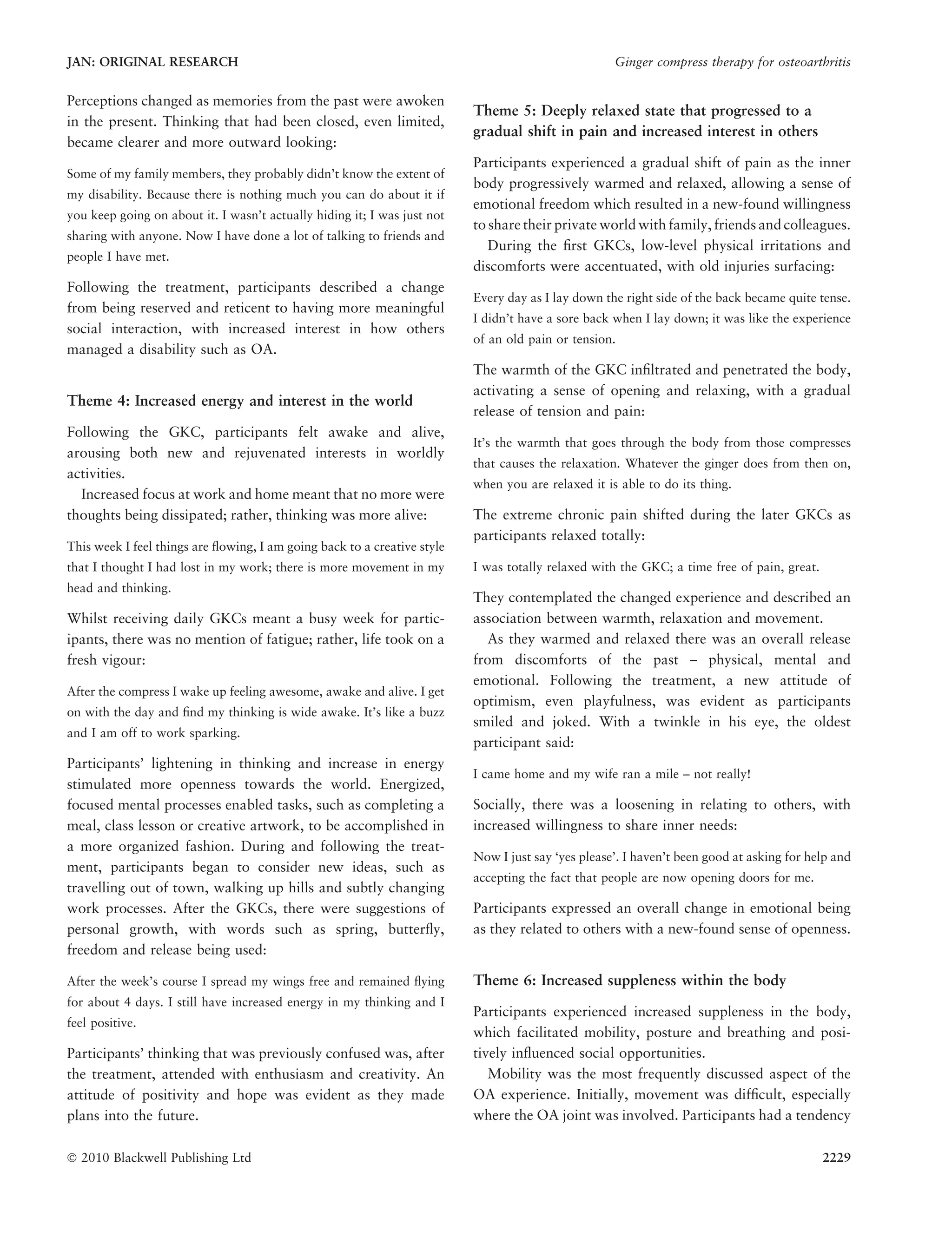 Perceptions changed as memories from the past were awoken
in the present. Thinking that had been closed, even limited,
became clearer and more outward looking:
Some of my family members, they probably didn’t know the extent of
my disability. Because there is nothing much you can do about it if
you keep going on about it. I wasn’t actually hiding it; I was just not
sharing with anyone. Now I have done a lot of talking to friends and
people I have met.
Following the treatment, participants described a change
from being reserved and reticent to having more meaningful
social interaction, with increased interest in how others
managed a disability such as OA.
Theme 4: Increased energy and interest in the world
Following the GKC, participants felt awake and alive,
arousing both new and rejuvenated interests in worldly
activities.
Increased focus at work and home meant that no more were
thoughts being dissipated; rather, thinking was more alive:
This week I feel things are ﬂowing, I am going back to a creative style
that I thought I had lost in my work; there is more movement in my
head and thinking.
Whilst receiving daily GKCs meant a busy week for partic-
ipants, there was no mention of fatigue; rather, life took on a
fresh vigour:
After the compress I wake up feeling awesome, awake and alive. I get
on with the day and ﬁnd my thinking is wide awake. It’s like a buzz
and I am off to work sparking.
Participants’ lightening in thinking and increase in energy
stimulated more openness towards the world. Energized,
focused mental processes enabled tasks, such as completing a
meal, class lesson or creative artwork, to be accomplished in
a more organized fashion. During and following the treat-
ment, participants began to consider new ideas, such as
travelling out of town, walking up hills and subtly changing
work processes. After the GKCs, there were suggestions of
personal growth, with words such as spring, butterﬂy,
freedom and release being used:
After the week’s course I spread my wings free and remained ﬂying
for about 4 days. I still have increased energy in my thinking and I
feel positive.
Participants’ thinking that was previously confused was, after
the treatment, attended with enthusiasm and creativity. An
attitude of positivity and hope was evident as they made
plans into the future.
Theme 5: Deeply relaxed state that progressed to a
gradual shift in pain and increased interest in others
Participants experienced a gradual shift of pain as the inner
body progressively warmed and relaxed, allowing a sense of
emotional freedom which resulted in a new-found willingness
to share their private world with family, friends and colleagues.
During the ﬁrst GKCs, low-level physical irritations and
discomforts were accentuated, with old injuries surfacing:
Every day as I lay down the right side of the back became quite tense.
I didn’t have a sore back when I lay down; it was like the experience
of an old pain or tension.
The warmth of the GKC inﬁltrated and penetrated the body,
activating a sense of opening and relaxing, with a gradual
release of tension and pain:
It’s the warmth that goes through the body from those compresses
that causes the relaxation. Whatever the ginger does from then on,
when you are relaxed it is able to do its thing.
The extreme chronic pain shifted during the later GKCs as
participants relaxed totally:
I was totally relaxed with the GKC; a time free of pain, great.
They contemplated the changed experience and described an
association between warmth, relaxation and movement.
As they warmed and relaxed there was an overall release
from discomforts of the past – physical, mental and
emotional. Following the treatment, a new attitude of
optimism, even playfulness, was evident as participants
smiled and joked. With a twinkle in his eye, the oldest
participant said:
I came home and my wife ran a mile – not really!
Socially, there was a loosening in relating to others, with
increased willingness to share inner needs:
Now I just say ‘yes please’. I haven’t been good at asking for help and
accepting the fact that people are now opening doors for me.
Participants expressed an overall change in emotional being
as they related to others with a new-found sense of openness.
Theme 6: Increased suppleness within the body
Participants experienced increased suppleness in the body,
which facilitated mobility, posture and breathing and posi-
tively inﬂuenced social opportunities.
Mobility was the most frequently discussed aspect of the
OA experience. Initially, movement was difﬁcult, especially
where the OA joint was involved. Participants had a tendency
JAN: ORIGINAL RESEARCH Ginger compress therapy for osteoarthritis
Ó 2010 Blackwell Publishing Ltd 2229
 