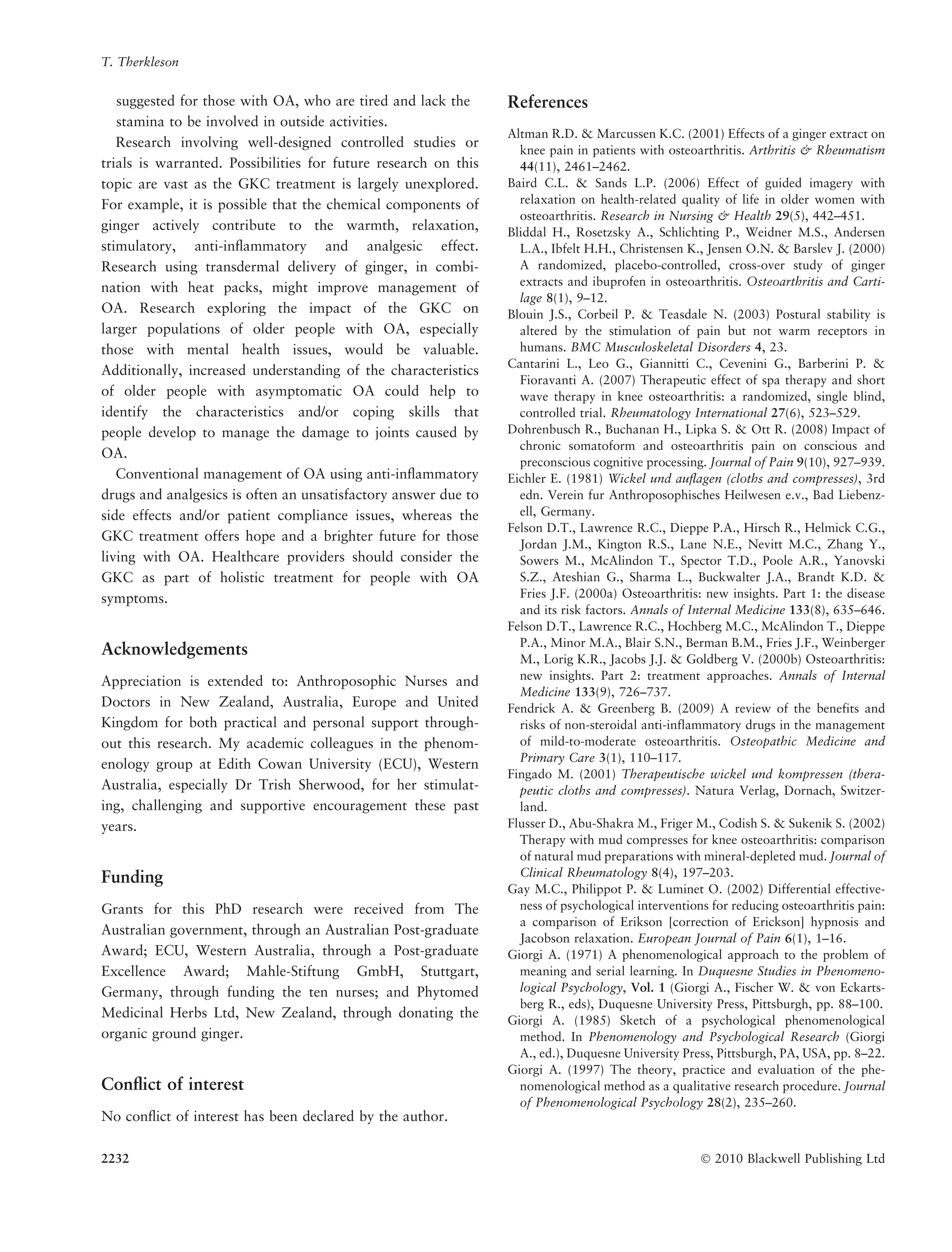 suggested for those with OA, who are tired and lack the
stamina to be involved in outside activities.
Research involving well-designed controlled studies or
trials is warranted. Possibilities for future research on this
topic are vast as the GKC treatment is largely unexplored.
For example, it is possible that the chemical components of
ginger actively contribute to the warmth, relaxation,
stimulatory, anti-inﬂammatory and analgesic effect.
Research using transdermal delivery of ginger, in combi-
nation with heat packs, might improve management of
OA. Research exploring the impact of the GKC on
larger populations of older people with OA, especially
those with mental health issues, would be valuable.
Additionally, increased understanding of the characteristics
of older people with asymptomatic OA could help to
identify the characteristics and/or coping skills that
people develop to manage the damage to joints caused by
OA.
Conventional management of OA using anti-inﬂammatory
drugs and analgesics is often an unsatisfactory answer due to
side effects and/or patient compliance issues, whereas the
GKC treatment offers hope and a brighter future for those
living with OA. Healthcare providers should consider the
GKC as part of holistic treatment for people with OA
symptoms.
Acknowledgements
Appreciation is extended to: Anthroposophic Nurses and
Doctors in New Zealand, Australia, Europe and United
Kingdom for both practical and personal support through-
out this research. My academic colleagues in the phenom-
enology group at Edith Cowan University (ECU), Western
Australia, especially Dr Trish Sherwood, for her stimulat-
ing, challenging and supportive encouragement these past
years.
Funding
Grants for this PhD research were received from The
Australian government, through an Australian Post-graduate
Award; ECU, Western Australia, through a Post-graduate
Excellence Award; Mahle-Stiftung GmbH, Stuttgart,
Germany, through funding the ten nurses; and Phytomed
Medicinal Herbs Ltd, New Zealand, through donating the
organic ground ginger.
Conﬂict of interest
No conﬂict of interest has been declared by the author.
References
Altman R.D. & Marcussen K.C. (2001) Effects of a ginger extract on
knee pain in patients with osteoarthritis. Arthritis & Rheumatism
44(11), 2461–2462.
Baird C.L. & Sands L.P. (2006) Effect of guided imagery with
relaxation on health-related quality of life in older women with
osteoarthritis. Research in Nursing & Health 29(5), 442–451.
Bliddal H., Rosetzsky A., Schlichting P., Weidner M.S., Andersen
L.A., Ibfelt H.H., Christensen K., Jensen O.N. & Barslev J. (2000)
A randomized, placebo-controlled, cross-over study of ginger
extracts and ibuprofen in osteoarthritis. Osteoarthritis and Carti-
lage 8(1), 9–12.
Blouin J.S., Corbeil P. & Teasdale N. (2003) Postural stability is
altered by the stimulation of pain but not warm receptors in
humans. BMC Musculoskeletal Disorders 4, 23.
Cantarini L., Leo G., Giannitti C., Cevenini G., Barberini P. &
Fioravanti A. (2007) Therapeutic effect of spa therapy and short
wave therapy in knee osteoarthritis: a randomized, single blind,
controlled trial. Rheumatology International 27(6), 523–529.
Dohrenbusch R., Buchanan H., Lipka S. & Ott R. (2008) Impact of
chronic somatoform and osteoarthritis pain on conscious and
preconscious cognitive processing. Journal of Pain 9(10), 927–939.
Eichler E. (1981) Wickel und auﬂagen (cloths and compresses), 3rd
edn. Verein fur Anthroposophisches Heilwesen e.v., Bad Liebenz-
ell, Germany.
Felson D.T., Lawrence R.C., Dieppe P.A., Hirsch R., Helmick C.G.,
Jordan J.M., Kington R.S., Lane N.E., Nevitt M.C., Zhang Y.,
Sowers M., McAlindon T., Spector T.D., Poole A.R., Yanovski
S.Z., Ateshian G., Sharma L., Buckwalter J.A., Brandt K.D. &
Fries J.F. (2000a) Osteoarthritis: new insights. Part 1: the disease
and its risk factors. Annals of Internal Medicine 133(8), 635–646.
Felson D.T., Lawrence R.C., Hochberg M.C., McAlindon T., Dieppe
P.A., Minor M.A., Blair S.N., Berman B.M., Fries J.F., Weinberger
M., Lorig K.R., Jacobs J.J. & Goldberg V. (2000b) Osteoarthritis:
new insights. Part 2: treatment approaches. Annals of Internal
Medicine 133(9), 726–737.
Fendrick A. & Greenberg B. (2009) A review of the benefits and
risks of non-steroidal anti-inflammatory drugs in the management
of mild-to-moderate osteoarthritis. Osteopathic Medicine and
Primary Care 3(1), 110–117.
Fingado M. (2001) Therapeutische wickel und kompressen (thera-
peutic cloths and compresses). Natura Verlag, Dornach, Switzer-
land.
Flusser D., Abu-Shakra M., Friger M., Codish S. & Sukenik S. (2002)
Therapy with mud compresses for knee osteoarthritis: comparison
of natural mud preparations with mineral-depleted mud. Journal of
Clinical Rheumatology 8(4), 197–203.
Gay M.C., Philippot P. & Luminet O. (2002) Differential effective-
ness of psychological interventions for reducing osteoarthritis pain:
a comparison of Erikson [correction of Erickson] hypnosis and
Jacobson relaxation. European Journal of Pain 6(1), 1–16.
Giorgi A. (1971) A phenomenological approach to the problem of
meaning and serial learning. In Duquesne Studies in Phenomeno-
logical Psychology, Vol. 1 (Giorgi A., Fischer W. & von Eckarts-
berg R., eds), Duquesne University Press, Pittsburgh, pp. 88–100.
Giorgi A. (1985) Sketch of a psychological phenomenological
method. In Phenomenology and Psychological Research (Giorgi
A., ed.), Duquesne University Press, Pittsburgh, PA, USA, pp. 8–22.
Giorgi A. (1997) The theory, practice and evaluation of the phe-
nomenological method as a qualitative research procedure. Journal
of Phenomenological Psychology 28(2), 235–260.
T. Therkleson
2232 Ó 2010 Blackwell Publishing Ltd
 