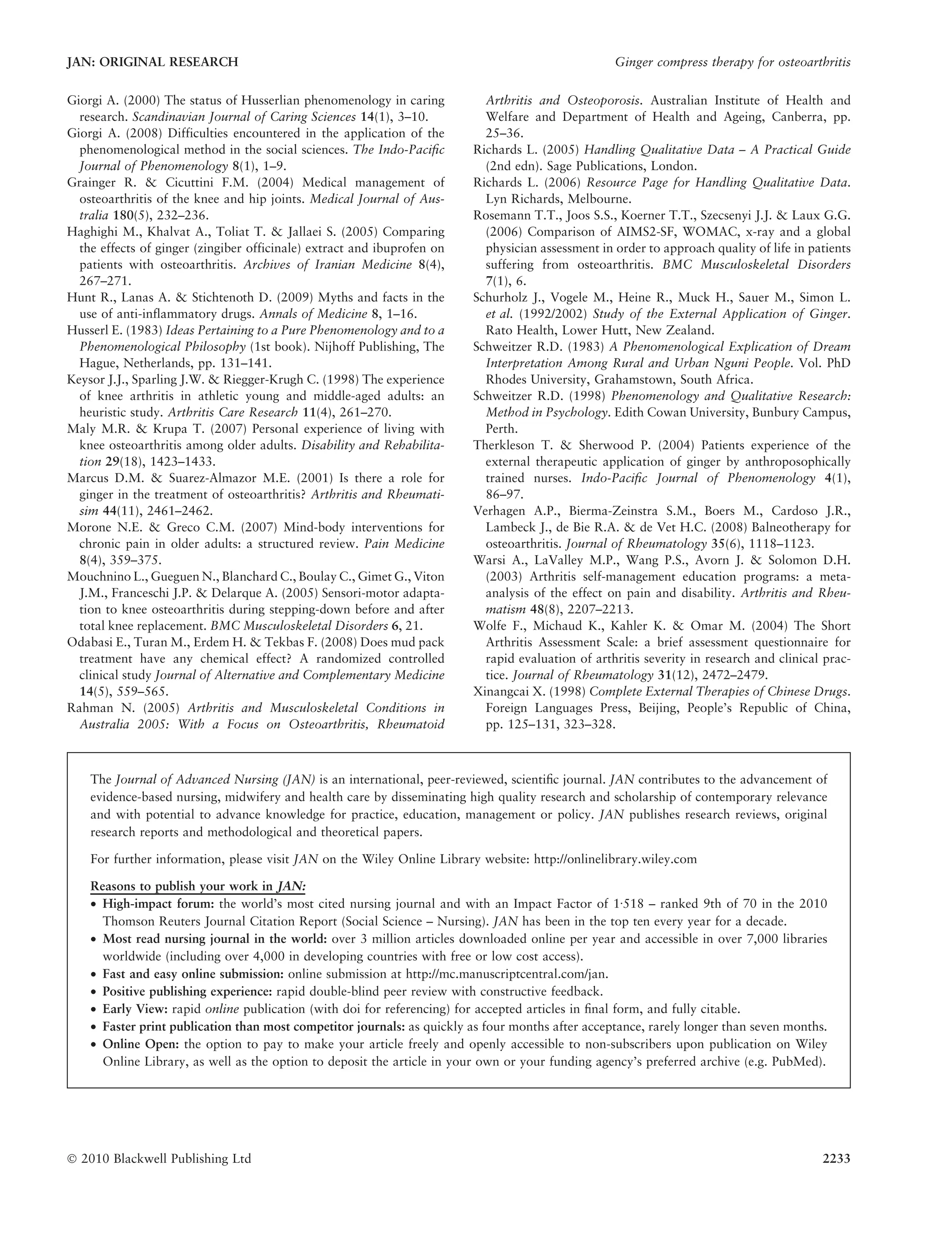 Giorgi A. (2000) The status of Husserlian phenomenology in caring
research. Scandinavian Journal of Caring Sciences 14(1), 3–10.
Giorgi A. (2008) Difficulties encountered in the application of the
phenomenological method in the social sciences. The Indo-Paciﬁc
Journal of Phenomenology 8(1), 1–9.
Grainger R. & Cicuttini F.M. (2004) Medical management of
osteoarthritis of the knee and hip joints. Medical Journal of Aus-
tralia 180(5), 232–236.
Haghighi M., Khalvat A., Toliat T. & Jallaei S. (2005) Comparing
the effects of ginger (zingiber officinale) extract and ibuprofen on
patients with osteoarthritis. Archives of Iranian Medicine 8(4),
267–271.
Hunt R., Lanas A. & Stichtenoth D. (2009) Myths and facts in the
use of anti-inflammatory drugs. Annals of Medicine 8, 1–16.
Husserl E. (1983) Ideas Pertaining to a Pure Phenomenology and to a
Phenomenological Philosophy (1st book). Nijhoff Publishing, The
Hague, Netherlands, pp. 131–141.
Keysor J.J., Sparling J.W. & Riegger-Krugh C. (1998) The experience
of knee arthritis in athletic young and middle-aged adults: an
heuristic study. Arthritis Care Research 11(4), 261–270.
Maly M.R. & Krupa T. (2007) Personal experience of living with
knee osteoarthritis among older adults. Disability and Rehabilita-
tion 29(18), 1423–1433.
Marcus D.M. & Suarez-Almazor M.E. (2001) Is there a role for
ginger in the treatment of osteoarthritis? Arthritis and Rheumati-
sim 44(11), 2461–2462.
Morone N.E. & Greco C.M. (2007) Mind-body interventions for
chronic pain in older adults: a structured review. Pain Medicine
8(4), 359–375.
Mouchnino L., Gueguen N., Blanchard C., Boulay C., Gimet G., Viton
J.M., Franceschi J.P. & Delarque A. (2005) Sensori-motor adapta-
tion to knee osteoarthritis during stepping-down before and after
total knee replacement. BMC Musculoskeletal Disorders 6, 21.
Odabasi E., Turan M., Erdem H. & Tekbas F. (2008) Does mud pack
treatment have any chemical effect? A randomized controlled
clinical study Journal of Alternative and Complementary Medicine
14(5), 559–565.
Rahman N. (2005) Arthritis and Musculoskeletal Conditions in
Australia 2005: With a Focus on Osteoarthritis, Rheumatoid
Arthritis and Osteoporosis. Australian Institute of Health and
Welfare and Department of Health and Ageing, Canberra, pp.
25–36.
Richards L. (2005) Handling Qualitative Data – A Practical Guide
(2nd edn). Sage Publications, London.
Richards L. (2006) Resource Page for Handling Qualitative Data.
Lyn Richards, Melbourne.
Rosemann T.T., Joos S.S., Koerner T.T., Szecsenyi J.J. & Laux G.G.
(2006) Comparison of AIMS2-SF, WOMAC, x-ray and a global
physician assessment in order to approach quality of life in patients
suffering from osteoarthritis. BMC Musculoskeletal Disorders
7(1), 6.
Schurholz J., Vogele M., Heine R., Muck H., Sauer M., Simon L.
et al. (1992/2002) Study of the External Application of Ginger.
Rato Health, Lower Hutt, New Zealand.
Schweitzer R.D. (1983) A Phenomenological Explication of Dream
Interpretation Among Rural and Urban Nguni People. Vol. PhD
Rhodes University, Grahamstown, South Africa.
Schweitzer R.D. (1998) Phenomenology and Qualitative Research:
Method in Psychology. Edith Cowan University, Bunbury Campus,
Perth.
Therkleson T. & Sherwood P. (2004) Patients experience of the
external therapeutic application of ginger by anthroposophically
trained nurses. Indo-Paciﬁc Journal of Phenomenology 4(1),
86–97.
Verhagen A.P., Bierma-Zeinstra S.M., Boers M., Cardoso J.R.,
Lambeck J., de Bie R.A. & de Vet H.C. (2008) Balneotherapy for
osteoarthritis. Journal of Rheumatology 35(6), 1118–1123.
Warsi A., LaValley M.P., Wang P.S., Avorn J. & Solomon D.H.
(2003) Arthritis self-management education programs: a meta-
analysis of the effect on pain and disability. Arthritis and Rheu-
matism 48(8), 2207–2213.
Wolfe F., Michaud K., Kahler K. & Omar M. (2004) The Short
Arthritis Assessment Scale: a brief assessment questionnaire for
rapid evaluation of arthritis severity in research and clinical prac-
tice. Journal of Rheumatology 31(12), 2472–2479.
Xinangcai X. (1998) Complete External Therapies of Chinese Drugs.
Foreign Languages Press, Beijing, People’s Republic of China,
pp. 125–131, 323–328.
The Journal of Advanced Nursing (JAN) is an international, peer-reviewed, scientiﬁc journal. JAN contributes to the advancement of
evidence-based nursing, midwifery and health care by disseminating high quality research and scholarship of contemporary relevance
and with potential to advance knowledge for practice, education, management or policy. JAN publishes research reviews, original
research reports and methodological and theoretical papers.
For further information, please visit JAN on the Wiley Online Library website: http://onlinelibrary.wiley.com
Reasons to publish your work in JAN:
• High-impact forum: the world’s most cited nursing journal and with an Impact Factor of 1Æ518 – ranked 9th of 70 in the 2010
Thomson Reuters Journal Citation Report (Social Science – Nursing). JAN has been in the top ten every year for a decade.
• Most read nursing journal in the world: over 3 million articles downloaded online per year and accessible in over 7,000 libraries
worldwide (including over 4,000 in developing countries with free or low cost access).
• Fast and easy online submission: online submission at http://mc.manuscriptcentral.com/jan.
• Positive publishing experience: rapid double-blind peer review with constructive feedback.
• Early View: rapid online publication (with doi for referencing) for accepted articles in ﬁnal form, and fully citable.
• Faster print publication than most competitor journals: as quickly as four months after acceptance, rarely longer than seven months.
• Online Open: the option to pay to make your article freely and openly accessible to non-subscribers upon publication on Wiley
Online Library, as well as the option to deposit the article in your own or your funding agency’s preferred archive (e.g. PubMed).
JAN: ORIGINAL RESEARCH Ginger compress therapy for osteoarthritis
Ó 2010 Blackwell Publishing Ltd 2233
 