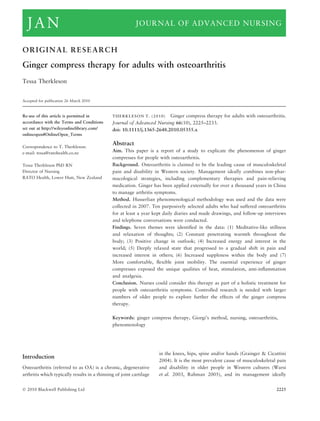 ORIGINAL RESEARCH
Ginger compress therapy for adults with osteoarthritis
Tessa Therkleson
Accepted for publication 26 March 2010
Re-use of this article is permitted in
accordance with the Terms and Conditions
set out at http://wileyonlinelibrary.com/
onlineopen#OnlineOpen_Terms
Correspondence to T. Therkleson:
e-mail: tessa@ratohealth.co.nz
Tessa Therkleson PhD RN
Director of Nursing
RATO Health, Lower Hutt, New Zealand
THERKLESON T. (2010)THERKLESON T. (2010) Ginger compress therapy for adults with osteoarthritis.
Journal of Advanced Nursing 66(10), 2225–2233.
doi: 10.1111/j.1365-2648.2010.05355.x
Abstract
Aim. This paper is a report of a study to explicate the phenomenon of ginger
compresses for people with osteoarthritis.
Background. Osteoarthritis is claimed to be the leading cause of musculoskeletal
pain and disability in Western society. Management ideally combines non-phar-
macological strategies, including complementary therapies and pain-relieving
medication. Ginger has been applied externally for over a thousand years in China
to manage arthritis symptoms.
Method. Husserlian phenomenological methodology was used and the data were
collected in 2007. Ten purposively selected adults who had suffered osteoarthritis
for at least a year kept daily diaries and made drawings, and follow-up interviews
and telephone conversations were conducted.
Findings. Seven themes were identiﬁed in the data: (1) Meditative-like stillness
and relaxation of thoughts; (2) Constant penetrating warmth throughout the
body; (3) Positive change in outlook; (4) Increased energy and interest in the
world; (5) Deeply relaxed state that progressed to a gradual shift in pain and
increased interest in others; (6) Increased suppleness within the body and (7)
More comfortable, ﬂexible joint mobility. The essential experience of ginger
compresses exposed the unique qualities of heat, stimulation, anti-inﬂammation
and analgesia.
Conclusion. Nurses could consider this therapy as part of a holistic treatment for
people with osteoarthritis symptoms. Controlled research is needed with larger
numbers of older people to explore further the effects of the ginger compress
therapy.
Keywords: ginger compress therapy, Giorgi’s method, nursing, osteoarthritis,
phenomenology
Introduction
Osteoarthritis (referred to as OA) is a chronic, degenerative
arthritis which typically results in a thinning of joint cartilage
in the knees, hips, spine and/or hands (Grainger & Cicuttini
2004). It is the most prevalent cause of musculoskeletal pain
and disability in older people in Western cultures (Warsi
et al. 2003, Rahman 2005), and its management ideally
Ó 2010 Blackwell Publishing Ltd 2225
JAN JOURNAL OF ADVANCED NURSING
 
