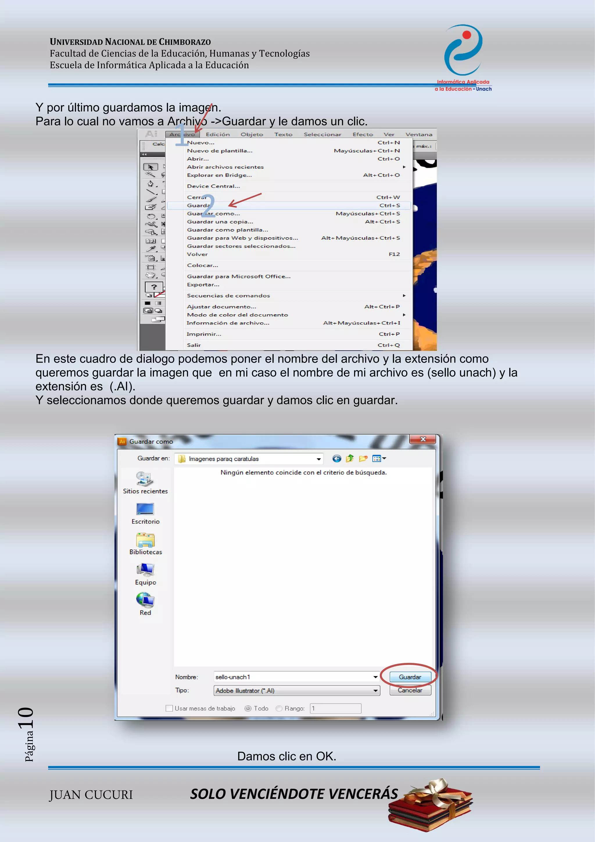 UNIVERSIDAD NACIONAL DE CHIMBORAZO
Facultad de Ciencias de la Educación, Humanas y Tecnologías
Escuela de Informática Aplicada a la Educación
JUAN CUCURI SOLO VENCIÉNDOTE VENCERÁS
Página10
Y por último guardamos la imagen.
Para lo cual no vamos a Archivo ->Guardar y le damos un clic.
En este cuadro de dialogo podemos poner el nombre del archivo y la extensión como
queremos guardar la imagen que en mi caso el nombre de mi archivo es (sello unach) y la
extensión es (.AI).
Y seleccionamos donde queremos guardar y damos clic en guardar.
Damos clic en OK.
1
2
 