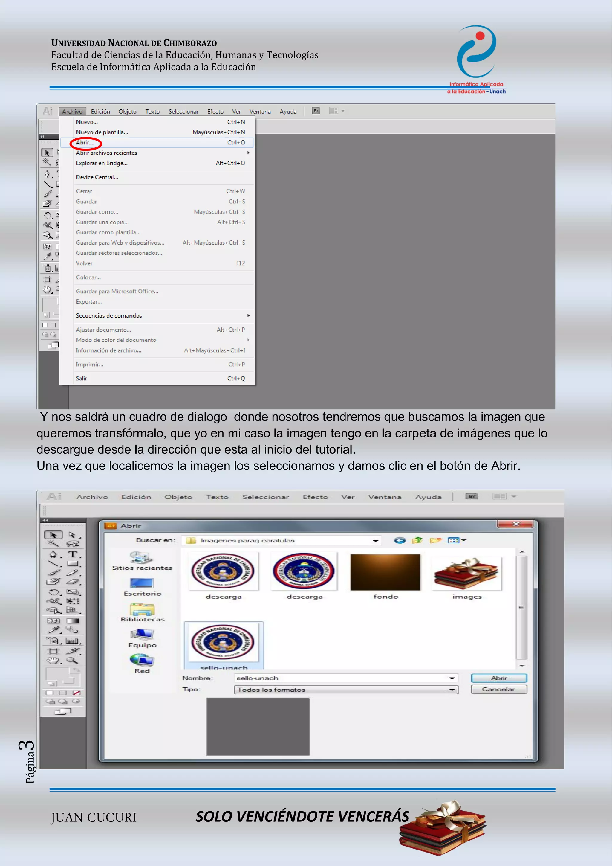 UNIVERSIDAD NACIONAL DE CHIMBORAZO
Facultad de Ciencias de la Educación, Humanas y Tecnologías
Escuela de Informática Aplicada a la Educación
JUAN CUCURI SOLO VENCIÉNDOTE VENCERÁS
Página3
Y nos saldrá un cuadro de dialogo donde nosotros tendremos que buscamos la imagen que
queremos transfórmalo, que yo en mi caso la imagen tengo en la carpeta de imágenes que lo
descargue desde la dirección que esta al inicio del tutorial.
Una vez que localicemos la imagen los seleccionamos y damos clic en el botón de Abrir.
 