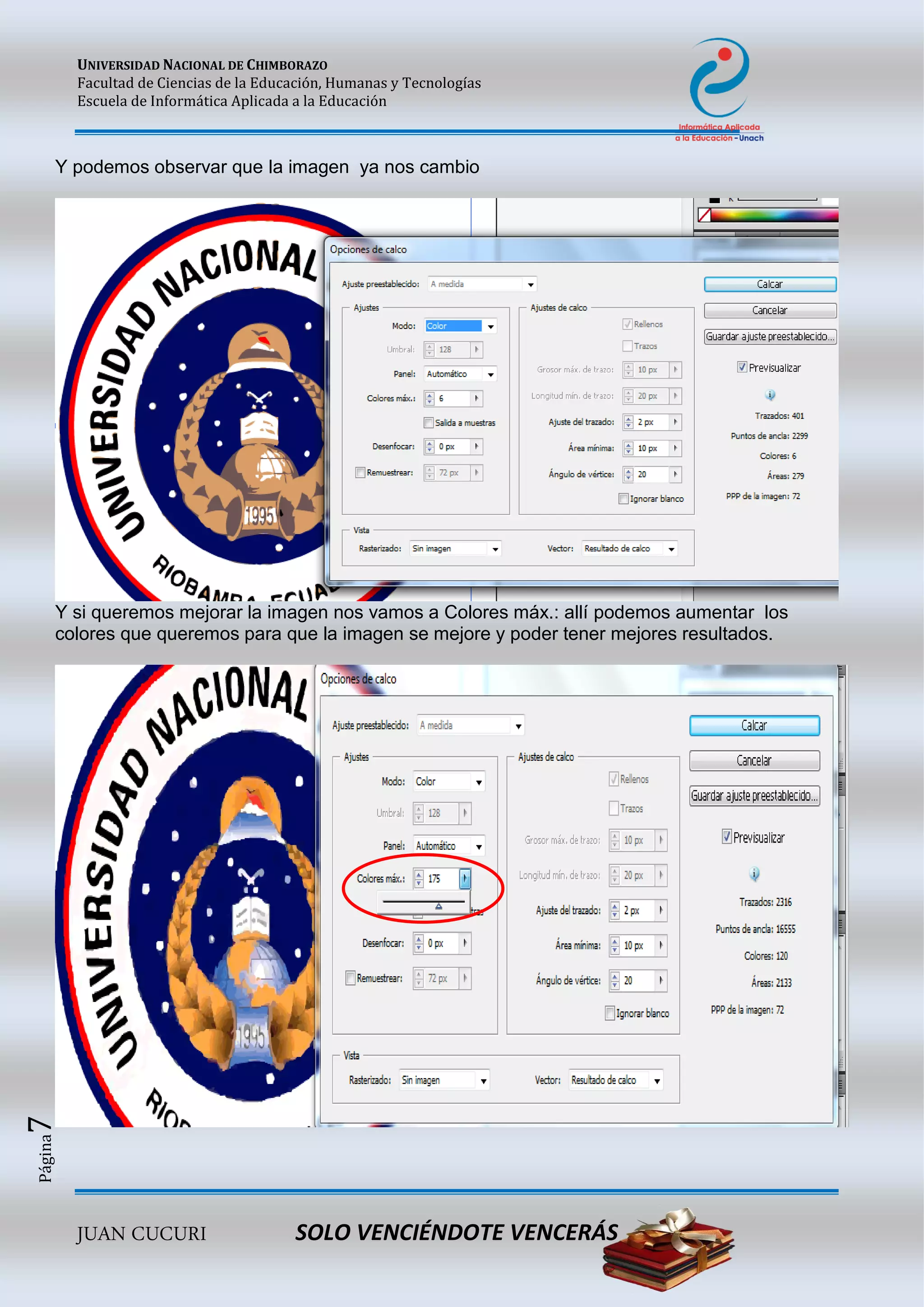 UNIVERSIDAD NACIONAL DE CHIMBORAZO
Facultad de Ciencias de la Educación, Humanas y Tecnologías
Escuela de Informática Aplicada a la Educación
JUAN CUCURI SOLO VENCIÉNDOTE VENCERÁS
Página7
Y podemos observar que la imagen ya nos cambio
Y si queremos mejorar la imagen nos vamos a Colores máx.: allí podemos aumentar los
colores que queremos para que la imagen se mejore y poder tener mejores resultados.
 