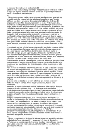 el atardecer del martes, 4 de abril del año 30:
“¿Habéis visto esas piedras y ese templo macizo? Pues en verdad, en verdad
os digo que llegarán días muy próximos en los que no quedará piedra sobre
piedra. Todas serán echadas abajo. “
---
(1) Este muro, llamado “de las Lamentaciones”, es el lugar más venerado por
el pueblo judío. Se trata de la única reliquia de lo que fue el gran Templo,
edificado por el rey Herodes (el Grande) en el año 20 antes de Cristo. El
emperador romano Tito, al destruir Jerusalén en el año 70 de nuestra Era,
ordenó que aquella parte de la muralla que rodeaba el Templo permaneciera
en pie, como muestra del poder de Roma y de sus legionarios, que habían sido
capaces de destruir tan sólida construcción. En el período bizantino, los judíos
fueron autorizados al fin a visitar la ciudad santa, pudiendo acercarse al muro
de los Lamentos una vez al año. Justo en el aniversario de la destrucción de
Jerusalén. Y allí lamentaron dicha destrucción, empezando a rezar por la
reunificación del pueblo de Israel. Esta costumbre perduraría durante siglos.
Entre los años 1948 y 1967, esta parte de Jerusalén fue prohibida nuevamente
a los israelitas, por hallarse en el sector conquistado por Jordania. Pero, a raíz
de la guerra de los Seis Días, el muro occidental fue tomado por los judíos y,
desde entonces, constituye un punto de exaltación nacional y de culto. (N. del
m.)
---.Impulsado por una extraña fuerza me acerqué a una de las moles de piedra.
Mis manos acariciaron la rugosa superficie y mi rostro, lenta y suavemente,
fue a tocar aquella segunda hilera. Cerré los ojos, intentando captar la
formidable energía que, sin lugar a dudas, almacenaba aquella reliquia. Mi
alma necesitaba desesperadamente una señal, un simple recuerdo, quizá el
fugaz perfume de unas piedras que habían sido mudos testigos de la presencia
del Cristo... Un llanto dulce y sosegado fue la única respuesta.
Cuando aquella lacerante tristeza estaba a punto de ahogarme, una mano fue a
posarse sobre mi hombro derecho. Por un instante me negué a abrir los ojos,
imaginando que aquel gesto -tan típico de Jesús- estaba sucediendo en “otro
tiempo"...
Pero al dirigir la vista hacia el hombre que tenía a mi lado, un destello verdoso
me devolvió a la trágica realidad. Era un paracaidista del Ejército judío, con su
uniforme de camuflaje y una metralleta colgada del hombro izquierdo y con el
cañón apuntando hacia tierra. En torno a su cuello presentaba el más singular
manto de oración que yo hubiera visto frente al muro de los Lamentos: dos
cananas, con un brillante enjambre de balas, relampagueando al tibio sol de la
mañana.
El joven -quizá se trataba de un judío ortodoxo que cumplía su servicio
militar- me miró en silencio. Y tras dibujar una sonrisa, hizo un solo
comentario:
-Hermano, el espíritu divino está siempre presente en estas piedras. Aunque
no seas judío, reza, pídele a Dios... Tus deseos se verán satisfechos.
No sé ciertamente si correspondí a su sonrisa. El caso es que me sentí aliviado
y, siguiendo su consejo, recé en silencio y con toda la fuerza de mi mermado
corazón. Al hacerlo, otras inolvidables palabras del Maestro brotaron en mi
cerebro:
“Ninguna súplica recibe respuesta, a no ser que proceda del espíritu. En
verdad, en verdad te digo que el hombre se equivoca cuando intenta canalizar
su oración - sus peticiones hacia y el beneficio material propio o ajeno. Esa
comunicación con el reino divino de los seres de mi Padre sólo obtiene
cumplida respuesta cuando obedece a una ansia de conocimiento o consuelo
espirituales. Lo demás, las necesidades materiales que tanto os preocupan no
son consecuencia de la oración, sino del amor de mi Padre" (1).
En esos momentos comprendí que buena parte de mi angustia nacía de un
deseo egoísta: sólo pretendía saciar mi curiosidad e instintos mas íntimos. Y
allí mismo pedí perdón, suplicando
---
(1) Estas y otras palabras de Jesús de Nazaret en torno a la oración, aparecen
en Caballo de Troya (páginas 251 y siguientes.) (N. de J. J. Benítez).---
al Padre que, si nuestra segunda “aventura" llegaba a materializarse, me diera
luz y fuerza para vivirla y aprovecharla, con el único fin de beneficiar a las
generaciones futuras.
16
 