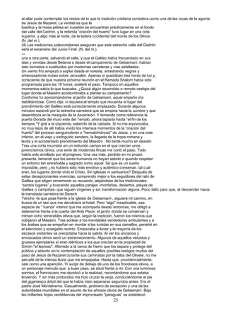 al altar pude contemplar los restos de lo que la tradición cristiana considera.como una de las rocas de la agonía
de Jesús de Nazaret. La verdad es que la
basílica y la masa pétrea en cuestión se encuentran prácticamente en el fondo
del valle del Cedrón, y la referida “oración del huerto” tuvo lugar en una cota
superior, y algo más al norte, de la ladera occidental del monte de los Olivos.
(N. del m.)
(4) Las tradiciones judeocristianas aseguran que este estrecho valle del Cedrón
será el escenario del Juicio Final. (N. del m.)
---
una a otra parte, salvando el valle, y que el Galileo había frecuentado en sus
idas y venidas desde Betania o desde el campamento de Getsemaní, habían
sido borrados o sustituidos por modernas carreteras y vías asfaltadas.
Un viento frío empezó a soplar desde el noreste, arrastrando negras y
amenazadoras nubes sobre Jerusalén. Apenas si quedaban tres horas de luz y,
consciente de que nuestra próxima reunión en el Ramada Shalom había sido
programada para las 18 horas, aceleré el paso. Tampoco en aquellos
momentos sabía lo que buscaba. ¿Quizá algún escondido o remoto vestigio del
lugar donde el Maestro acostumbraba a plantar su campamento?
Conforme fui aproximándome al jardín de Getsemaní, aquel empeño iría
debilitándose. Como dije, ni siquiera el templo que recuerda el lugar del
prendimiento del Galileo está correctamente emplazado. Durante algunos
minutos ascendí por la estrecha carretera que se empina hacia la cumbre y que
desemboca en la mezquita de la Ascensión. Y tomando como referencia la
puerta Dorada del muro este del Templo ,ahora tapiada hasta “el fin de los
tiempos "Y giré a la izquierda, saliendo de la calzada. Si no me equivocaba,
no muy lejos de allí había vivido los intensos momentos de la “oración del
huerto" del proceso sanguinolento o “hematohidrosis" de Jesús. y en una cota
inferior, en el viejo y extinguido sendero, la llegada de la tropa romana y
levita y el accidentado prendimiento del Maestro . No tardé mucho en desistir.
Tras una corta incursión en un reducido campo en el que crecían unos
jovencísimos olivos, una serie de modernas fincas me cortó el paso. Todo
había sido arrollado por el progreso. Una vez más, perdido en mi propio
presente, lamenté que los seres humanos no hayan sabido o querido respetar
un entorno tan entrañable y sagrado como aquel. Sé que es un sueño
imposible, pero ¿no hubiera sido más emotivo y auténtico conservar, tal cual
eran, los lugares donde vivió el Cristo. Sin iglesias ni santuarios? Después de
estas decepcionantes vivencias, comprendo mejor a los seguidores del rabí de
Galilea que eligen rememorar su recuerdo, alejándose de los tradicionales
“santos lugares” y buscando aquellos parajes -montañas, desiertos, playas de
Galilea o campiñas- que siguen vírgenes y sin transformación alguna..Poco faltó para que, al descender hacia
la transitada carretera de Derech
Yericho -la que pasa frente a la iglesia de Getsemaní-, siguiera mi camino, en
busca de un taxi que me devolviera al hotel. Pero “algo" inexplicable, esa
especie de “ fuerza” interior que me acompaña desde 'entonces, me obligó a
detenerme frente a la puerta del Holy Place: el jardín donde se conservan y
miman ocho venerables olivos que, según la tradición, fueron los mismos que
cobijaron al Maestro. Tras sortear a los inevitables vendedores ambulantes y a
los árabes que se empeñan en montar a los turistas en sus camellos, penetré en
el silencioso y sosegado recinto. Empezaba a llover y la mayoría de los
escasos visitantes se precipitaba hacia la salida. Al ver los ancianos y
enroscados olivos sentí un estremecimiento. Algunos de aquellos vetustos y
gruesos ejemplares sí eran idénticos a los que crecían en la propiedad de
Simón "el leproso". Aferrado a la cerca de hierro que los separa y protege del
público y absorto en la contemplación de aquellos posibles testigos mudos del
paso de Jesús de Nazaret durante sus caminatas por la falda del Olivete. no me
percaté de la intensa lluvia que me empapaba. Hasta que, providencialmente,
casi como una aparición. Vi surgir de debajo de uno de los frondosos olivos, a
un personaje menudo que, a buen paso, se situó frente a mi. Con una luminosa
sonrisa, el franciscano me devolvió a la realidad, recordándome que estaba
lloviendo. Y sin más protocolos me hizo cruzar la verja, conduciéndome al pie
del gigantesco árbol del que le había visto separarse segundos antes. Era el
padre José Montalverne. Casualmente, jardinero de excepción y una de las
autoridades mundiales en el asunto de los añosos olivos de Getsemaní. Bajo
las brillantes hojas verdiblancas del improvisado "paraguas” se estableció
25
 