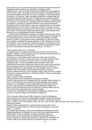 entre ambos una viva corriente de simpatía. Cuando le interrogué acerca de la
antigüedad real de aquellos ocho ejemplares, el religioso sonrió
maliciosamente,, como si aquella pregunta fuera habitual entre los peregrinos
que les visitan a diario. El amable y paciente franciscano me explicó entonces
que habían sometido una porción de un tronco abatido en 1954 a las pruebas
del carbono 14. Pues bien, según las tablas de Nieh-Bohr, aquella madera se
remontaba a 200 años antes de Cristo. Al replicarle que los romanos habían
ordenado la tala de todos los árboles que rodeaban Jerusalén (1), Montalverne,
sin inmutarse, me aconsejó que si deseaba mayor información sobre los olivos
no dudase en consultar con el profesor Shimón Lavee, director del Volcani
Agriculture Centre, en Betá Dagan. Lavee es considerado como el más grande
especialista del mundo en olivos. Y según este científico, “cualquier olivo de
Israel que tenga una circunferencia en su base de seis metros, tiene, al menos,
dos mil años”. El franciscano señaló entonces el rugoso y atormentado tronco
del árbol que nos resguardaba de la lluvia, añadiendo:
---.(1) Para muchos historiadores, este punto no aparece del todo claro. Flavio
Josefo escribe que Tito mandó cortar todos los árboles existentes alrededor de
la Ciudad Santa. Esto ocurría en el año 70. Otros especialistas, en cambio,
opinan lo contrario: que el general romano Vespasiano y su hijo Tito tuvieron
sumo cuidado en respetar los lugares sagrados. Y éste, Getsemaní o el "jardín
de Zorobabel", como lo denominan todavía los árabes, era considerado como
zona sagrada y monumental. Al parecer, dicho "jardín” fue plantado por orden
del rey Ciro de Babilonia, hacia los años 520-530 a.C. (N. del m.)
---
Y éste, querido amigo, tiene 11,80 metros.
La verdad es que no necesitaba de tantas explicaciones. Pero fueron bien
recibidas. Saltaba a la vista que algunos de los venerados olivos del huerto de
Getsemaní sumaban dos mil años o más.
Y movido por un íntimo deseo, tomé una de las ramas entre mis dedos,
aproximándola a los labios. El buen franciscano, conmovido quizá por aquel
espontáneo beso, se apresuró entonces a cortar un manojo de hojas,
entregándomelo. Yo sabía que aquello estaba prohibido. Una de las
justificaciones de la cerca metálica que rodea los ocho olivos es precisamente
ésta: evitar que el exceso de celo de los peregrinos asole los árboles (1). Y
agradecí doblemente su generosidad. Hoy, las espigadas, toda vía verdes y
queridas hojas son el único recuerdo físico de mi paso por Israel (2).
Entre las sombras del ocaso, con mi preciado “tesoro” entre las manos, regresé
finalmente a nuestro cuartel general: el Ramada Shalom. Eliseo me aguardaba
nervioso e impaciente.
“Algo” muy grave estaba sucediendo.
La preocupación de mis compañeros era más que justificada.
Durante su permanencia en la embajada USA en Jerusalén había circulado un
rumor -confirmado esa misma mañana- que podía precipitar la ya precaria
situación. Las autoridades jordanas habían detenido al jefe de los servicios
secretos de la organización guerrillera palestina Septiembre Negro, Abu
Daoud, cuando se disponía a pasar en automóvil a Jordania desde la vecina
Siria. Con él fueron capturados otros veinte terroristas.
La información, debidamente comprobada por el Mossad y el Agaf (3), era
correcta y no tardó en llegar a los servicios de Inteligencia
---
(1) En mi primera visita a Israel (1985), al recorrer el jardín de Getsemaní,
pude comprobar cómo algunos turistas llegaban a pagar hasta 50 dólares para
que sus respectivos guías les proporcionasen -siempre a escondidas- algunas
hojas o ramas de los mencionados olivos. (N. Del a.).(2) En esta parte del diario del mayor aparece un
sobrecillo de plástico,
grapado al folio correspondiente, conteniendo tres hojas de olivo de 4,5
centímetros de longitud cada una. Para mí también constituyen un preciado
“tesoro"... (N. del a.)
(3) El Agafo Agaf Hamodiin: el Servicio de Inteligencia del Ejército de Israel.
Trabaja paralelamente al Mossad. Se trata de uno de los departamentos del
Estado Mayor. Entre sus múltiples funciones "especiales” figuran la
estructuración de las evaluaciones en la política de seguridad nacional,
siempre basadas en informaciones secretas; la obtención de información de
carácter militar en los países vecinos (muy especialmente en los árabes);
26
 