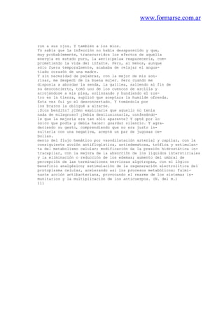 www.formarse.com.ar
ron a sus ojos. Y también a los míos.
Yo sabía que la infección no había desaparecido y que,
muy probablemente, transcurridos los efectos de aquella
energía en estado puro, la «erisipela» reaparecería, com-
prometiendo la vida del infante. Pero, al menos, aunque
sólo fuera temporalmente, acababa de relajar el angus-
tiado corazón de una madre.
Y sin necesidad de palabras, con la mejor de mis son-
risas, me despedí de la buena mujer. Pero cuando me
disponía a abordar la senda, la galilea, saliendo al fin de
su desconcierto, tomó uno de los cuencos de arcilla y
arrojándose a mis pies, sollozando y hundiendo el ros-
tro en la tierra, suplicó que aceptara la humilde ofrenda.
Esta vez fui yo el desconcertado. Y tomándola por
los brazos la obligué a alzarse.
¡Dios bendito! ¿Cómo explicarle que aquello no tenía
nada de milagroso? ¿Debía desilusionarla, confesándo-
le que la mejoría era tan sólo aparente? Y opté por lo
único que podía y debía hacer: guardar silencio. Y agra-
deciendo su gesto, comprendiendo que no era justo in-
sultarla con una negativa, acepté un par de jugosas ce-
bollas.
mento del flujo hemático por vasodilatación arteria] y capilar, con la
consiguiente acción antiflogística, antiedematosa, trófica y estimulan-
te del metabolismo celular; modificación de la presión hidrostática in-
tracapilar, con la mejora de la absorción de los líquidos intersticiales
y la eliminación o reducción de los edemas; aumento del umbral de
percepción de las terminaciones nerviosas algotropas, con el lógico
beneficio analgésico; estimulación de la regeneración electrolítica del
protoplasma celular, acelerando así los procesos metabólicos; fulmi-
nante acción antibacteriana, provocando el rearme de los sistemas in-
munitarios y la multiplicación de los anticuerpos. (N. del m.)
111
 