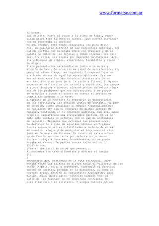 www.formarse.com.ar
12 horas.
Por delante, hasta el cruce a la aldea de Arbel, espe-
raban otros tres kilómetros largos. ¿Qué nuevos sobresal-
tos me reservaba el Destino?
Me equivocaba. Este tramo resultaría una pura deli-
cia. En solitario disfruté de las suculentas cebollas, del
cálido perfume que navegaba sobre los trigales y de la
paleta de color de las lejanas y romas colinas, ora ver-
des, ora rojas, ora azules por capricho de olivares, arci-
lla y bosques de robles, algarrobos, terebintos y pinos
de Alepo.
Y mis pensamientos retrocedieron junto a la mujer y
el niño de Lavi. Lo ocurrido me llenó de satisfacción, sí,
pero, al mismo tiempo, me inquietó. Y comprendí que no
era bueno abusar de aquellas «prerrogativas». Era me-
nester endurecer los sentimientos. Nuestra misión no
era ésa. Por otro lado le di la razón a Eliseo. Si éramos
capaces de utilizarlos con cautela y sabiduría, los dispo-
sitivos técnicos a nuestro alcance podían solventar algu-
nos de los problemas que nos acorralaban. Y me propu-
se estudiar a fondo el asunto en cuanto el Destino me
permitiera acceder a la nave.
¿Ingresar en la «curia»? Al descubrir la desaparición
de las «crótalos», las vitales lentes de contacto, ya pen-
sé en ello. ¿Cómo localizar el módulo -apantallado por
la radiación IR- sin el concurso de dichas lentes? Me
consolé, confiando en la conexión auditiva. Aun así, aquel
tropiezo significaba una irreparable pérdida. En el mó-
dulo sólo quedaba un estuche, con un par de «crótalos»
de repuesto. Teníamos que extremar las precauciones.
La destrucción o robo de aquellas últimas «crótalos»
habría supuesto serias dificultades a la hora de entrar
en nuestro refugio y de manipular el instrumental alo-
jado en la «vara de Moisés». En cuanto al salvoconduc-
to de Poncio -aunque tenía por delante un no menos
incierto viaje a Cesarea-, honradamente, no me preo-
cupaba en exceso. De peores lances había salido...
12.30 horas.
¿Fue el instinto? Ya no sé qué pensar...
Al consumar los tres kilómetros y divisar el camino
112
1
secundario que, partiendo de la ruta principal, cule-
breaba entre las hileras de olivos hacia el villorrio de las
redes (Arbel), volví a detenerme. Contemplé el apretado
racimo de casitas, perdido en la distancia, y, como un
certero aviso, recordé la inquietante soledad del wadi
Haniám. Aquel desfiladero -conocido también como el
valle de las Palomas- no me inspiraba confianza. No
para atravesarlo en solitario. Y aunque hubiera podido
 
