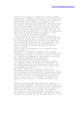 www.formarse.com.ar
costeras. Al principio no reparé en el porqué de seme-
jantes prisas. Después, a las puertas de la ciudad de He-
rodes Antipas, comprendería la razón de tales urgencias.
Pendientes de los cargamentos de legumbres, cerá-
mica, flores, quesos y de los abultados odres de vino de
las alejadas regiones de Queruhaím (al norte de Jericó),
Beth Rimá y Beth Labán, en las montañas de Judea, ga-
lileos y judíos apenas me prestaron atención. Crucé los
obligados saludos, recibiendo en la mayor parte de los
casos un lacónico shalom (paz) y en otros las inevitables
maldiciones -contra mi madre, naturalmente- al per-
cibir el acento de aquel maldito pagano.
Y todo discurTió con relativa normalidad hasta que,
al doblar uno de los escasos recodos, faltando poco más
de kilómetro y medio para la cota del nivel del mar (el
yam se encontraba entonces a 208 metros por debajo de
la superficie del Mediterráneo), fui sorprendido -ésa
sería la palabra exacta- por un espectáculo que no fi-
guraba en nuestras informaciones y que me obligó a
frenar la marcha.
¡Dios! ¡Cuánto nos quedaba por ver en aquella Pales-
tina del siglo i!
Súbitamente, los prósperos campos de cereales desa-
parecieron. Y a derecha e izquierda de la carretera, has-
ta donde pude alcanzar con la vista, surgió un «infier-
no». Algo había contemplado a las afueras de Jerusalén.
Pero aquello sobrepasaba toda imaginación.
¿Miles de chabolas? No creo que exagere.
Y una rugiente sensación de miedo, angustia y rabia
fue cargando mi alma, obligando casi a detenerme. Ja-
más imaginé que en los extrarradios de la presuntuosa
y helenizada Tiberíades existiera tanta miseria, sucie-
dad, enfermedad y horror.
Las chozas -admitiendo el generoso término-, le-
vantadas con adobe, paja, «paredes» de estiércol, tron-
cos de árboles, caflizos mutilados y ennegrecidos, restos
de toneles podridos y retales de arpillera, se apretaban
unas contra otras en un interminable mar en blanco y
negro. Y aquí y allá, entre fogatas y columnas de un
humo negro que el viento se encargaba de tumbar asfi-
114
i
xiando el paisaje, deambulaban cientos de espectros.
Una población andrajosa, castigada por las pústulas, úl-
ceras, tiñas galopantes, calcinosis cutáneas, dermatitis y
herpes de todo género y por una desnutrición que la for-
zaba a caminar encogida y vacilante. Una concentra-
ción humana (?), con toda seguridad, muy superior a la
que albergaba la propia Tiberíades. (En aquellas fechas
el censo de la capital del yam apuntaba hacia los 2 5 000
 