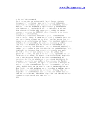 www.formarse.com.ar
o 30 000 habitantes.)
Pero lo que más me sobrecogió fue el hedor -denso,
repugnante y contumaz- que envolvía aquel calvario,
reavivado de continuo por montañas de detritos, excre-
mentos, animales muertos y aguas negras y estancadas
que humeaban al implacable sol, alimentando a su vez
una segunda colonia, más numerosa si cabe, de ratas,
moscas e insectos de difícil identificación y no menos
peligrosas intenciones.
Conmovido y atenazado reanudé el paso, cubriéndome
con el manto. Pero, a cada metro, ojos y corazón -sin sa-
ber hacia dónde mirar- se perdían y morían entre los si-
mulacros de callejones, el fango y los rostros cadavéricos,
teñidos de resignación, de hombres, mujeres y niños.
Las reatas de burros que me precedían aceleraron la
marcha, mientras los arrieros, con las espadas desenvai-
nadas, se situaban a los costados de las caballerías, pro-
tegiendo las cargas. Muy pronto averiguaría por qué.
No podía creer lo que estaba viendo. En ambas már-
genes de la ruta, de pie 0 en cuclillas, apostado en in-
terminables hileras, un ejército de escuálidos, mugrien-
tos y semidesnudos niños y ancianos contemplaba el
nervioso desfile de viajeros y caravanas, pendiente de
cualquier producto que pudiera desprenderse de fardos
o canastos o, incluso, de aquellas gavillas o manojos de
hortalizas que sobresalían entre el cargamento. En este
caso, dependiendo de la suerte y de la benevolencia de
los felah, los más audaces se arriesgaban a saltar hacia
los jumentos, arrancando la mercancía. Otros, más re-
signados, se contentaban con introducirse entre las pa-
tas de los animales, haciendo acopio de los calientes ex-
crementos expulsados por las bestias.
115
 
