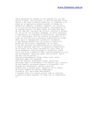 www.formarse.com.ar
había examinado en algunos de los hogares por los que
acerté a pasar. Para provocar la ignición bastaba el pe-
dernal y una base o soporte metálicos. La limpieza y ra-
pidez de la operación, proporcionando un cómodo en-
cendido de lámparas, fogones y fogatas, las convirtió
en un artículo de gran popularidad y, naturalmente, en
un saneado negocio. La mayor parte era exportada des-
de las regiones italianas de Sicilia, Pozzuolo y Felamo-
na. Al pie de los volcanes apagados, en estos azufrales
y solfataras, se trabajaba el azufre puro, calentándolo
a 110' centígrados. Una vez fundido se procedía al ro-
ciado de las astillas y pajuelas, disponiendo el carga-
mento para su empaquetado y posterior transporte.
Y como medida precautoria, el criado se reservó un
puñado de «cerillas», acomodándolo en la faja.
Y sin más dilación nos embarcamos en el siguiente y
no menos delicado objetivo: la exhaustiva exploración
de la gruta. En mi ánimo -azotado por toda clase de
incertidumbres y negros presagios- pujaba por sobre-
vivir una única y obsesiva idea: aquella pesadilla no po-
día prolongarse. Tenía que haber una solución. Tenía
que dar con una salida...
Inspiré profundamente. Calma. Sobre todo, calma.
Cada paso debía ser meditado.
David me observó, aguardando alguna indicación.
Ketrocedí hasta los peldaños. Y le advertí que, a partir
de ese momento, procurase pegarse a mi persona, ilu-
minando mis movimientos. Asintió nervioso.
Inspeccioné la pesada muela. Negativo. Ni la fuerza
de cuatro hombres la hubiera desplazado.
«¡Calma!», fui repitiendo mentalmente.
Y girando sobre los talones presté toda mi atención
a aquella primera oquedad. Al igual que el subterráneo
19
 