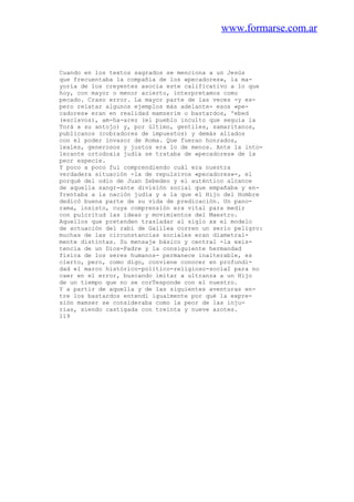www.formarse.com.ar
Cuando en los textos sagrados se menciona a un Jesús
que frecuentaba la compañía de los «pecadores», la ma-
yoría de los creyentes asocia este calificativo a lo que
hoy, con mayor o menor acierto, interpretamos como
pecado. Craso error. La mayor parte de las veces -y es-
pero relatar algunos ejemplos más adelante- esos «pe-
cadores» eran en realidad mamzerim o bastardos, 'ebed
(esclavos), am-ha-arez (el pueblo inculto que seguía la
Torá a su antojo) y, por último, gentiles, samaritanos,
publicanos (cobradores de impuestos) y demás aliados
con el poder invasor de Roma. Que fueran honrados,
leales, generosos y justos era lo de menos. Ante la into-
lerante ortodoxia judía se trataba de «pecadores» de la
peor especie.
Y poco a poco fui comprendiendo cuál era nuestra
verdadera situación -la de repulsivos «pecadores»-, el
porqué del odio de Juan Zebedeo y el auténtico alcance
de aquella sangr-ante división social que empañaba y en-
frentaba a la nación judía y a la que el Hijo del Hombre
dedicó buena parte de su vida de predicación. Un pano-
rama, insisto, cuya comprensión era vital para medir
con pulcritud las ideas y movimientos del Maestro.
Aquellos que pretenden trasladar al siglo xx el modelo
de actuación del rabí de Galilea corren un serio peligro:
muchas de las circunstancias sociales eran diametral-
mente distintas. Su mensaje básico y central -la exis-
tencia de un Dios-Padre y la consiguiente hermandad
física de los seres humanos- permanece inalterable, es
cierto, pero, como digo, conviene conocer en profundi-
dad el marco histórico-político-religioso-sociaI para no
caer en el error, buscando imitar a ultranza a un Hijo
de un tiempo que no se corTesponde con el nuestro.
Y a partir de aquella y de las siguientes aventuras en-
tre los bastardos entendí igualmente por qué la expre-
sión mamzer se consideraba como la peor de las inju-
rias, siendo castigada con treinta y nueve azotes.
119
 