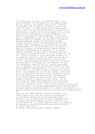 www.formarse.com.ar
i
Y no deseo pasar por alto otra reflexión que, a raíz
de mis contactos con los mamzerim y las odiosas leyes
que los oprimían, se ha hecho fuerte en mí, chocando
violentamente con un dogma de la Iglesia católica. He
rozado el asunto en otras páginas de este apresurado
diario, pero creo que éste es el momento de zanjarlo de-
finitivamente. Cuando los católicos hablan de la virgini-
dad de María, sinceramente, no puedo remediarlo: la
sangre se enciende. No logro comprender -¿o sí?- por
qué los responsables y pastores de dicha Iglesia se em-
peñan en ocultar la verdad. ¿0 será que ni siquiera se
han preocupado de indagar las costumbres de aquel
tiempo? De haberlo hecho con objetividad habrian des-
cubierto que lo planteado por los Evangelios colocaba
automáticamente al rabí de Galilea en la categoria de
mamzer o bastardo. En otras palabras: «pura basura»,
manchado a perpetuidad y sin derechos. Si la Señora
hubiera concebido a su Hijo antes de casarse con José
-así rezan los textos de Lucas (1, 26-39) y Mateo (1, 18-
25)-, habría entr-ado en la ya mencionada dinámica de
los mamzerim. Doctores y rabinos -antes incluso del na-
cimiento del Maestro- habían discutido sobre el par-
ticular. ¿Qué consideración debía recibir el hijo nacido
de una prometida (no casada aún oficialmente)? El tra-
tado «Sanedrin» (capítulo VII, 9), como he mencionado,
dice al respecto: «El que tiene relación sexual con una
joven prometida (Deuteronomio 22, 23 y ss.): no es culpa-
ble en tanto no sea joven, virgen y prometida (en matri-
monio) y se encuentre en la casa de su padre. » Para una
de las corTientes de opinión en vigor en aquellas fechas,
los hijos resultantes de este tipo de unión menazada
en la Torá con «perra de muerte legal, eran inexora-
blemente mamzerim. Y aunque el propio Hillel -uno de
los brillantes sabios que precedieron al Hijo del Hom-
bre- luchó por rebatir esta normativa (1), lo cierto es
(1) Hillel (hacia el año 20 a. de C.), partiendo de un hecho bas-
tante frecuente -las mujeres embarazadas en pleno periodo de es-
ponsales (especie de noviazgo previo a la boda)-, se enfrenta a la
opinión generalizada de los doctores de la Ley, que consideraba estos
120
que en el año «menos siete», cuando nace Jesús, se ha-
llaba vigente, con todas sus funestas consecuencias.
Los creyentes -movidos por una fe encomiable pero
infantil y sin el menor rigor jurídico- presuponen que
el anómalo embarazo de María fue justificado ante los
ojos de José y de la sociedad judía en base a las palabras
del Evangelio: «encontrarse encinta por obra del Espíri-
tu Santo». Doble error.
En primer lugar porque dicho argumento -quedar-
 
