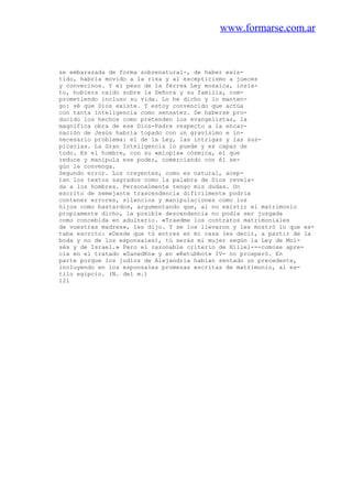 www.formarse.com.ar
se embarazada de forma sobrenatural-, de haber exis-
tido, habría movido a la risa y al escepticismo a jueces
y convecinos. Y el peso de la férrea Ley mosaica, insis-
to, hubiera caído sobre la Señora y su familia, com-
prometiendo incluso su vida. Lo he dicho y lo manten-
go: sé que Dios existe. Y estoy convencido que actúa
con tanta inteligencia como sensatez. De haberse pro-
ducido los hechos como pretenden los evangelistas, la
magnífica obra de ese Dios-Padre respecto a la encar-
nación de Jesús habría topado con un gravísimo e in-
necesario problema: el de la Ley, las intrigas y las sus-
picacias. La Gran Inteligencia lo puede y es capaz de
todo. Es el hombre, con su «miopía» cósmica, el que
reduce y manipula ese poder, comerciando con él se-
gún le convenga.
Segundo error. Los creyentes, como es natural, acep-
tan los textos sagrados como la palabra de Dios revela-
da a los hombres. Personalmente tengo mis dudas. Un
escrito de semejante trascendencia difícilmente podría
contener errores, silencios y manipulaciones como los
hijos como bastardos, argumentando que, al no existir el matrimonio
propiamente dicho, la posible descendencia no podía ser juzgada
como concebida en adulterio. «Traedme los contratos matrimoniales
de vuestras madres», les dijo. Y se los llevaron y les mostró lo que es-
taba escrito: «Desde que tú entres en mi casa (es decir, a partir de la
boda y no de los esponsales), tú serás mi mujer según la Ley de Moi-
sés y de Israel.» Pero el razonable criterio de Hillel---comose apre-
cia en el tratado «SanedKn» y en «Ketubbot» IV- no prosperó. En
parte porque los judíos de Alejandria habían sentado un precedente,
incluyendo en los esponsales promesas escritas de matrimonio, al es-
tilo egipcio. (N. del m.)
121
 