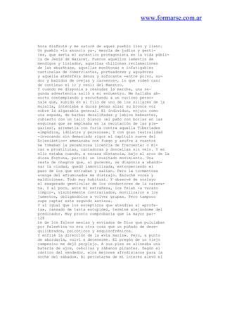 www.formarse.com.ar
hora disfruté y me saturé de aquel pueblo liso y llano.
Un pueblo -lo anuncio ya-, mezcla de judíos y genti-
les, que sería el auténtico protagonista en la vida públi-
ca de Jesús de Nazaret. Fueron aquellos lamentos de
mendigos y lisiados, aquellas chillonas reclamaciones
de las «burñtas», aquellas monótonas e infatigables
cantinelas de comerciantes, porteadores y aguadores
y aquella atmósfera densa y sofocante -entre polvo, su-
dor y balidos de ovejas y carneros-, lo que rodeó casi
de continuo el ir y venir del Maestro.
Y cuando me disponía a reanudar la marcha, una se-
gunda advertencia salió a mi encuentro. Me hallaba ab-
sorto contemplando y escuchando a un curioso perso-
naje que, subido en el filo de uno de los sillares de la
muralla, intentaba a duras penas alzar su bronca voz
sobre la algarabía general. El individuo, enjuto como
una espada, de barbas desaliñadas y labios babeantes,
cubierto con un talit blanco (el paño con borlas en las
esquinas que se empleaba en la recitación de las ple-
garias), arremetía con furia contra aquella Tiberíades
«impúdica, idólatra y perezosa». Y con gran teatralidad
-invocando sin demasiado rigor el capítulo nueve del
Eclesiástico- amenazaba con fuego y azufre a cuantos
se tomaban la pecaminosa licencia de frecuentar o mi-
rar a prostitutas, cantadoras y doncellas sin velo. Y en
ello estaba cuando, a escasa distancia, bajo el arco de la
diosa Fortuna, percibí un inusitado movimiento. Una
reata de onagros que, al parecer, se disponía a abando-
nar la ciudad, quedó inmovilizada, entorpeciendo el
paso de los que entraban y salían. Pero la tormentosa
arenga del «fluminado» me distrajo. Escuché voces y
maldiciones. Todo muy habitual. Y observé de soslayo
el exagerado gesticular de los conductores de la carava-
na. Y al poco, ante mi extrañeza, los felah -a varazo
limpio-, visiblemente contrariados, movilizaron a los
jumentos, obligándolos a volver grupas. Pero tampoco
supe captar este segundo «aviso».
Y al igual que los escépticos que atendían al «profe-
ta», cansado de tanta estupidez, terminé alejándome del
predicador. Muy pronto comprobaría que la mayor par-
128
te de los falsos mesías y enviados de Dios que pululaban
por Palestina no era otra cosa que un puñado de dese-
quilibrados, psicóticos y esquizofrénicos.
Y enfilé la dirección de la «vía maris». Pero, a punto
de abordarla, volví a detenerme. El pregón de un viejo
campesino me dejó perplejo. A sus pies se alineaba una
batería de ajos, cebollas y rábanos picantes. Según el
cántico del vendedor, «los mejores afrodisiacos para la
noche del sábado». Al percatarse de mi interés elevó el
 