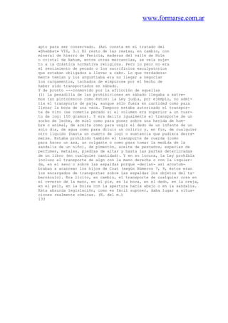 www.formarse.com.ar
apto para ser conservado. (Así consta en el tratado del
«Shabbat» VII, 3.) El resto de las reatas, en cambio, con
mineral de hierro de Fenicia, maderas del valle de Hule
o cristal de Nahum, entre otras mercancías, se veía suje-
to a la drástica normativa religiosa. Pero lo peor no era
el sentimiento de pecado o los sacrificios exculpatorios
que estaban obligados a llevar a cabo. Lo que verdadera-
mente temían y los angustiaba era no llegar a negociar
los cargamentos, tachados de «impuros» por el hecho de
haber sido transportados en sábado.
Y de pronto ---conmovido por la aflicción de aquellas
(1) La pesadilla de las prohibiciones en sábado llegaba a extre-
mos tan pintorescos como éstos: la Ley judía, por ejemplo, no admi-
tía el transporte de paja, aunque sólo fuera en cantidad como para
llenar la boca de una vaca. Tampoco estaba autorizado el transpor-
te de vino (se cometía pecado si el volumen era superior a un cuar-
to de log: 150 gramos). Y era delito igualmente el transporte de un
sorbo de leche, de miel como para poner sobre una herida de hom-
bre o animal, de aceite como para ungir el dedo de un infante de un
solo día, de agua como para diluir un colirio y, en fin, de cualquier
otro líquido (hasta un cuarto de log) o sustancia que pudiera derra-
marse. Estaba prohibido también el transporte de cuerda (como
para hacer un asa, un colgante o como para tomar la medida de la
sandalia de un niño), de pimentón, aceite de pescados, especias de
perfumes, metales, piedras de altar y hasta las partes deterioradas
de un libro (en cualquier cantidad). Y en su locura, la Ley prohibía
incluso el transporte de algo con la mano derecha o con la izquier-
da, en el seno o sobre las espaldas porque -decían- así acostum-
braban a acarrear los hijos de Coat (según Números 7, 9, éstos eran
los encargados de transportar sobre las espaldas los objetos del ta-
bernáculo). Era lícito, en cambio, el transporte de cualquier cosa en
el reverso de la mano, en el pie, en la boca, en el dedo, en la oreja,
en el pelo, en la bolsa con la apertura hacia abajo o en la sandalia.
Esta absurda legislación, como es fácil suponer, daba lugar a situa-
ciones realmente cómicas. (N. del m.)
133
 
