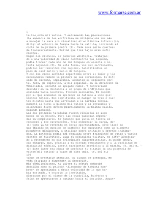 www.formarse.com.ar
i
ta los ocho mil vatios. Y extremando las precauciones
(la ausencia de las «crótalos» me obligaba una vez más
a manejar la vara sin visualizar el «cilindro» infrarrojo),
dirigí el «chorro de fuego» hacia la calcita, iniciando el
corte de la primera piedra (1). Cada roca sería cuartea-
da transversalmente. Estimé que tres tajos eran sufi-
cientes.
Según mis cálculos, el poderoso «bisturí», trabajan-
do a una velocidad de cinco centímetros por segundo,
podía trocear cada uno de los bloques en sesenta o se-
tenta segundos (2). De esta forma, una vez seccionados,
podrían ser removidos con rapidez, habilitándose un
paso de casi metro y medio de holgura.
Y con los cinco sentidos repartidos entre el láser y los
caravaneros rematé la primera de las divisiones. El dió-
xido de carbono, implacable, acometió el siguiente cor-
te. Pero, de improviso, a mis espaldas, en la dirección de
Tiberíades, escuché un apagado rumor. Y contrariado
descubri en la distancia a un grupo de individuos que
avanzaba hacia nosotros. Procuré serenarme. El recodo
por el que acababan de aparecer se hallaba a unos qui-
nientos metros. Eso significaba un margen de tres o cua-
tro minutos hasta que arribaran a la barTera rocosa.
Aumenté el nivel a quince mil vatios y el invisible y
silencioso flujo devoró prácticamente la blanda caliza.
Segundo peñasco.
Las dos primeras tajaduras fueron resueltas en algo
menos de un minuto. Pero las cosas parecían empeña-
das en complicarse. El jumento que yacía en tierra se
recuperó y los caravaneros, tras enderezar la carga, de-
(1) Como ya he referido en otras oportunidades, este láser de
gas (basado en dióxido de carbono) fue dispuesto como un elemento
puramente disuasorio, a utilizar sobre animales u objetos inanima-
dos. La potencia podía ser regulada entre fracciones de vatio y varios
cientos de kilovatios. Dada su naturaleza militar, no estoy autoriza-
do a extenderme en sus principales características. Sí puedo decir,
sin embargo, que, gracias a su elevado rendimiento y a la facilidad de
disipación térmica, prestó excelentes servicios a la misión. (N. del m. '
(2) Este láser era capaz de perforar el titanio (a una potencia de
veinte mil vatios) a razón de diez cmis. (N. del m.)
136
jaron de prestarle atención. Si alguno se acercaba, me
veda obligado a suspender la operación.
Más complicaciones. Al volver el rostro comprobé
desolado cómo el pelotón -alrededor de treinta hom-
bres- se aproximaba a mayor velocidad de lo que ha-
bía estimado. Y ocurrió lo inevitable.
Alertados por el clamor de la cuadrilla, burTeros y
felah se apresuraron a caminar hacia mi posición. Aguan-
 