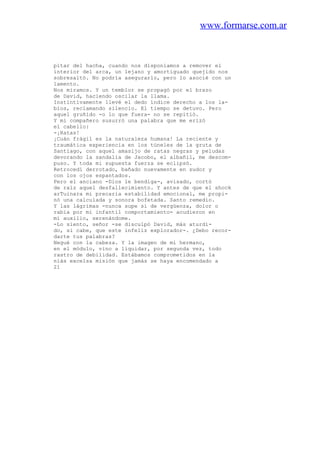 www.formarse.com.ar
pitar del hacha, cuando nos disponíamos a remover el
interior del arca, un lejano y amortiguado quejido nos
sobresaltó. No podría asegurarlo, pero lo asocié con un
lamento.
Nos miramos. Y un temblor se propagó por el brazo
de David, haciendo oscilar la llama.
Instintivamente llevé el dedo índice derecho a los la-
bios, reclamando silencio. El tiempo se detuvo. Pero
aquel gruñido -o lo que fuera- no se repitió.
Y mi compañero susurró una palabra que me erizó
el cabello:
-¡Ratas!
¡Cuán frágil es la naturaleza humana! La reciente y
traumática experiencia en los túneles de la gruta de
Santiago, con aquel amasijo de ratas negras y peludas
devorando la sandalia de Jacobo, el albañil, me descom-
puso. Y toda mi supuesta fuerza se eclipsó.
Retrocedí derrotado, bañado nuevamente en sudor y
con los ojos espantados.
Pero el anciano -Dios le bendiga-, avisado, cortó
de raíz aquel desfallecimiento. Y antes de que el shock
arTuinara mi precaria estabilidad emocional, me propi-
nó una calculada y sonora bofetada. Santo remedio.
Y las lágrimas -nunca supe si de vergüenza, dolor o
rabia por mi infantil comportamiento- acudieron en
mi auxilio, serenándome.
-Lo siento, señor -se disculpó David, más aturdi-
do, si cabe, que este infeliz explorador-. ¿Debo recor-
darte tus palabras?
Negué con la cabeza. Y la imagen de mi hermano,
en el módulo, vino a liquidar, por segunda vez, todo
rastro de debilidad. Estábamos comprometidos en la
niás excelsa misión que jamás se haya encomendado a
21
 