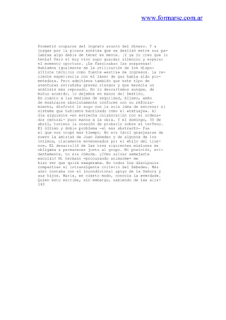 www.formarse.com.ar
Prometió ocuparse del ingrato asunto del dinero. Y a
juzgar por la pícara sonrisa que se deslizó entre sus pa-
labras algo debía de tener en mente. ¡Y ya lo creo que lo
tenía! Pero el muy vivo supo guardar silencio y esperar
el momento oportuno. ¡Le fascinaban las sorpresas!
Hablamos igualmente de la utilización de los dispo-
sitivos técnicos como fuente «extra» de ingresos. La re-
ciente experiencia con el láser de gas había sido pro-
metedora. Pero admitimos también que este tipo de
aventuras entrañaba graves riesgos y que merecía un
análisis más reposado. No lo descartamos aunque, de
mutuo acuerdo, lo dejamos en manos del Destino.
En cuanto a las medidas de seguridad, Eliseo, amén
de mostrarse absolutamente conforme con su reforza-
miento, disfrutó lo suyo con la sola idea de estrenar el
sistema que habíamos bautizado como el «tatuaje». Al
día siguiente -en estrecha colaboración con el ordena-
dor central- puso manos a la obra. Y el domingo, 30 de
abril, tuvimos la ocasión de probarlo sobre el terTeno.
El último y doble problema -el más abstracto- fue
el que nos ocupó más tiempo. No era fácil granjearse de
nuevo la amistad de Juan Zebedeo y de algunos de los
íntimos, claramente envenenados por el «hijo del true-
no». El desarrolló de las tres siguientes misiones me
obligaba a permanecer junto al grupo. Mi posición, evi-
dentemente, no era cómoda. ¿Cómo salvar semejante
escollo? Mi hermano -procurando animarme- me
hizo ver que quizá exageraba. No todos los discípulos
compartían el intransigente criterio del Zebedeo. Más
aún: contaba con el incondicional apoyo de la Señora y
sus hijos. María, en cierto modo, conocía la «verdad».
Quien esto escribe, sin embargo, sabiendo de las aira-
143
 