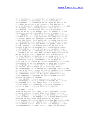 www.formarse.com.ar
das y neuróticas reacciones del «discípulo arnado»
no se mostró tan optimista. Y no me equivocaría.
Por supuesto, la sugerencia de adelantar el «salto» en
el tiempo entusiasmó a mi compañero. Él, más que yo,
ardía en deseos de «salir al exterior» y compartir la vida
del Maestro. Pero conforme profundizamos en la ansia-
da aventura, la despiadada realidad fue poniendo las
cosas en su sitio. En primer lugar, ni Eliseo ni yo nos
hubiéramos sentido tranquilos dejando a medias la mi-
sión «oficial». El deber y nuestra propia curiosidad nos
forzaban a ultimar lo ya iniciado. Por otra parte -y no
era poco-, además del referido problema del dinero, fa-
llaban las fechas. Este explorador no había logrado aún
la información exacta sobre los arranques de la llamada
vida pública del Hijo del Hombre. En parte, como ya ex-
pliqué, porque ni los mismos apóstoles se ponían de
acuerdo a la hora de matizar este trascendental momen-
to. Naturalmente, dado el mal que nos aquejaba, no po-
díamos abusar de las inversiones de masa de los swivels.
El tercer y extraoficial «salto» debía ejecutarse con un
máximo de precisión. Y para eso tenía que aprovechar
las tres últimas incursiones obteniendo, como fuera, el
año y mes concretos. Lo que no imaginaba es que dicha
información llegada, curiosamente, de la mano de al-
guien que no pertenecía al colegio apostólico. Por último
coincidimos en que los preparativos para tan prolonga-
da, compleja y arriesgada misión se hallaban todavia
muy verdes. Necesitábamos un salvoconducto especial
que garantizase, en la medida de lo posible, nuestr-a se-
guridad a lo largo y ancho de todo el teriltorio de Israel.
Ese documento, lógicamente, sólo podíamos obtenerlo
del gobernador romano. De ahí que mi presencia en Ce-
sarea -residencia habitual de Poncio- fuera programa-
da para la siguiente semana.
¿Y cómo olvidar el nuevo asentamiento de la «cuna»?
La definitiva elección y acondicionamiento de la «base-
madre-tres» no era una labor sencilla y rutinaria.
Pero el sueño y el cansancio terminaron doblando la
página de aquel intenso y fascinante viernes.
144
29 DE ABRIL, SÁBADO
Desperté sobresaltado. Casi lo había olvidado. La com-
putadora central -nuestro fiel Santa Claus- no enten-
día de pájaros. Y hacía muy bien. Mi hermano, tras veri-
ficar la pantalla, me tranquilizó. Algunas madrugadoras
bandadas de aves -como cada amanecer-, al penetrar
en el escudo infrarrojo, hicieron saltar las señales acús-
ticas y luminosas del «panel panic». Aquella servidum-
bre no tenía arreglo. Poco a poco, sin embargo,- ¡damos
acostumbrándonos. Es más, con el tiempo, lo agradece-
 
