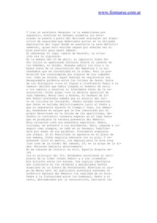 www.formarse.com.ar
Y tras un excelente desayuno -a la «americana» por
supuesto-, mientras mi hermano acometía con entu-
siasmo la puesta a punto del delicado «tatuaje» (el dispo-
sitivo de seguridad que deberiamos portar en la obligada
exploración del lugar donde se asentarla la nave definiti-
vamente), quien esto escribe repasó por enésima vez el
plan previsto para aquel sábado.
Al abandonar el lago, camino de Nazaret, la situa-
ción era la siguiente:
En la mañana del 23 de abril, el impulsivo Simón Pe-
dro inició un apasionado discurso frente al caserón de
los Zebedeo, en Saidan. Deseaba «abrir los ojos a la
buena nueva de la resurrección del Maestro» a la mu-
chedumbre que se concentraba en la aldea. Pero la pre-
dicación fue interrumpida por algunos de sus compañe-
ros. Como ya relaté, aquel domingo se registraría una
desagradable polémica entre los íntimos de Jesús. Parte
de los discípulos --con el fogoso e irreflexivo Pedro a la
cabeza- decidió que había llegado el momento de salir
a los caminos y anunciar el formidable hecho de la re-
surrección. Dicho grupo -con la abierta oposición de
Juan Zebedeo, Mateo Leví y Andrés, el hermano de Si-
món Pedro- pretendía además que el anuncio del rei-
no se iniciara en Jerusalén. (Pedro estaba convencido
que Jesús se hallaba definitivamente junto al Padre y
que no regresaría durante un tiempo.) Juan, sin embar-
go, basándose en «algo» que le fue comunicado por el
propio Resucitado en la última de las apariciones, de-
fendía lo contrario: convenía esperar en el lago hasta
que se produjera la tercera presencia del Maestro.
Esta situación creó una atmósfera explosiva. Pedro,
irritado, se enfrentó a los disidentes. Pero, cobarde e in-
seguro como siempre, se cebó en su hermano, humifián-
dole por dudar de sus palabras. Finalmente aceptaron
una tregua. Si el Resucitado no aparecía en el plazo de
una semana, Simón seguiría adelante con su plan. Y re-
gresando junto al gentío, los emplazó para la hora nona
(las tres de la tarde) del sábado, 29, en la playa de la al-
dea. Entonces hablaría abiertamente.
No me cansaré de insistir en ello. Aquella disputa se-
146
ría el principio del fin. Estábamos asistiendo al naci-
miento de un líder -Simón Pedro- y a una irremedia-
ble división entre los «once». Una ruptura ideológica
que culminaría en los célebres y manipulados hechos
acaecidos en la fiesta de Pentecostés. Mientras el gru-
po de Mateo Leví (el publicano) pretendía extender el
auténtico mensaje del Maestro (la realidad de un Dios-
Padre y la fraternidad entre los hombres), Pedro y el
resto, deslumbrados por la resurrección, centraron las
 