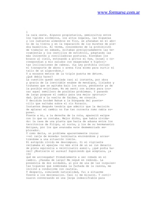 www.formarse.com.ar
i
la cara oeste. Algunos propietarios, semiocultos entre
los tupidos sicómoros, los altos nogales, las higueras
y los radiantes almendros en flor, se afanaban en el abo-
no de la tierra y en la reparación de los muretes de pie-
dra basáltica. Al verme, conocedores de la prohibición
de trabajar en sábado, soltaban precipitadamente las he-
rramientas y los cestillos de estiércol, adoptando las
más inocentes y conciliadoras posturas. Elevaban los
brazos al cielo, entonando a gritos el Oye, Israel o co-
rrespondían a mis saludos con exageradas e hipócri-
tas inclinaciones de cabeza. (La Ley prohibía incluso
el transporte de abono o arena fina «como para surtir el
tallo de un algarrobo».)
Y a escasos metros de la triple puerta me detuve.
¿Qué debía hacer?
La cuestión quedó zanjada casi al instante, por obra
y gracia de la inevitable «nube» de mendigos, lisiados y
truhanes que se agitaba bajo los arcos, pendiente ya de
la posible «víctima». No me sentí con ánimos para cru-
zar aquel semillero de posibles problemas. Y pasando
de largo pospuse el cambio para una mejor oportuni-
dad. Quizá a la vuelta de Saidan, me consolé.
Y decidido bordeé Nahum a la búsqueda del puente-
cillo que saltaba sobre el río Korazín.
Instantes después tendría que admitir que la decisión
de aplazar el cambio no fue tan correcta como cabía su-
poner.
Frente a mí, a la derecha de la ruta, apareció «algo»
con lo que no contaba. Mejor dicho, que había olvida-
do: la casa de una planta que hacía de aduana entre los
territorios de Filipo, al norte, y los de su hermanastro
Antipas, por los que avanzaba este desmemoriado ex-
plorador.
Y como decía, un problema aparentemente inocuo
--el canje de moneda- terminaría enconándose y arras-
trándome a una situación límite.
El estúpido olvido me descompuso. Si el vigilante
reclamaba el «peaje» -no más allá de un as (un denario
de plata equivalía a veinticuatro ases)-, ¿qué podía ha-
cer? ¿Mostrarle el aureus? Suponiendo que aceptara, ¿a
150
qué me arriesgaba? Probablemente a ser robado en el
cambio. ¿Pasaba de largo? Me negué en redondo. La
presencia de dos soldados, al pie de una de las corpulen-
tas higueras que sombreaba la fachada de la casona, me
inclinó a conducirme con cautela.
Y despacio, simulando naturalidad, fui a situarme
frente a los mercenarios. Casi ni me miraron. Y conti-
nuaron conversando en una jerga indescifrable para
 