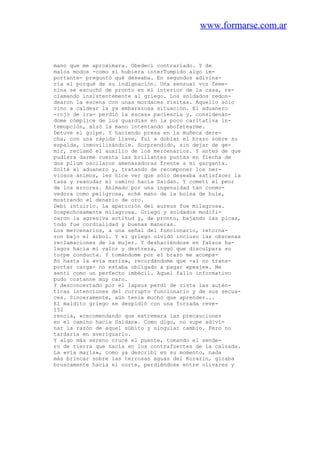 www.formarse.com.ar
mano que me aproximara. Obedecí contrariado. Y de
malos modos -como si hubiera interTumpido algo im-
portante- preguntó qué deseaba. En segundos adivina-
ría el porqué de su indignación. Una sensual voz feme-
nina se escuchó de pronto en el interior de la casa, re-
clamando insistentemente al griego. Los soldados redon-
dearon la escena con unas mordaces risitas. Aquello sólo
vino a caldear la ya embarazosa situación. El aduanero
-rojo de ira- perdió la escasa paciencia y, considenán-
dome cómplice de los guardias en la poco caritativa in-
temupción, alzó la mano intentando abofetearme.
Detuve el golpe. Y haciendo presa en la muñeca dere-
cha, con una rápida llave, fui a doblar el brazo sobre su
espalda, inmovilizándole. Sorprendido, sin dejar de ge-
mir, reclamó el auxilio de los mercenarios. Y antes de que
pudiera darme cuenta las brillantes puntas en flecha de
dos pilum oscilaron amenazadoras frente a mi garganta.
Solté al aduanero y, tratando de recomponer los ner-
viosos ánimos, les hice ver que sólo deseaba satisfacer la
tasa y reanudar el camino hacia Saidan. Y cometí el peor
de los errores. Animado por una ingenuidad tan conmo-
vedora como peligrosa, eché mano de la bolsa de hule,
mostrando el denario de oro.
Debí intuirlo. La aparición del aureus fue milagrosa.
Sospechosamente milagrosa. Griego y soldados modifi-
caron la agresiva actitud y, de pronto, bajando las picas,
todo fue cordialidad y buenas maneras.
Los mercenarios, a una señal del funcionario, retorna-
ron bajo el árbol. Y el griego olvidó incluso las obscenas
reclamaciones de la mujer. Y deshaciéndose en falsos ha-
lagos hacia mi valor y destreza, rogó que disculpara su
torpe conducta. Y tomándome por el brazo me acompa-
ñó hasta la «vía maris», recordándome que -al no trans-
portar carga- no estaba obligado a pagar «peaje». Me
sentí como un perfecto imbécil. Aquel fallo informativo
pudo costanne muy caro.
Y desconcertado por el lapsus perdí de vista las autén-
ticas intenciones del corrupto funcionario y de sus secua-
ces. Sinceramente, aún tenía mucho que aprender...
El maldito griego se despidió con una forzada reve-
152
rencia, «recomendando que extremara las precauciones
en el camino hacia Saidan». Como digo, no supe adivi-
nar la razón de aquel súbito y singular cambio. Pero no
tardaría en averiguarlo.
Y algo más sereno crucé el puente, tomando el sende-
ro de tierra que nacía en los contrafuertes de la calzada.
La «vía maris», como ya describí en su momento, nada
más brincar sobre las terrosas aguas del Korazín, giraba
bruscamente hacia el norte, perdiéndose entre olivares y
 