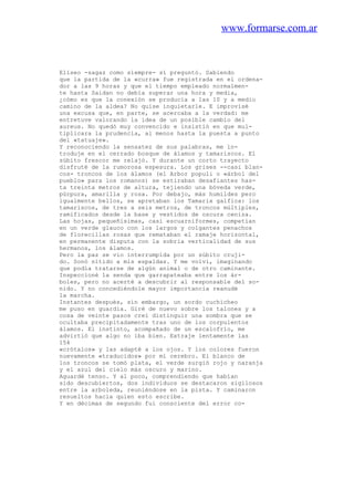 www.formarse.com.ar
Elíseo -sagaz como siempre- sí preguntó. Sabiendo
que la partida de la «curra» fue registrada en el ordena-
dor a las 9 horas y que el tiempo empleado normalmen-
te hasta Saidan no debía superar una hora y media,
¿cómo es que la conexión se producía a las 10 y a medio
camino de la aldea? No quise inquietarle. E improvisé
una excusa que, en parte, se acercaba a la verdad: me
entretuve valorando la idea de un posible cambio del
aureus. No quedó muy convencido e insistió en que mul-
tiplicara la prudencia, al menos hasta la puesta a punto
del «tatuaje».
Y reconociendo la sensatez de sus palabras, me in-
troduje en el cerrado bosque de álamos y tamariscos. El
súbito frescor me relajó. Y durante un corto trayecto
disfruté de la rumorosa espesura. Los grises --casi blan-
cos- troncos de los álamos (el Arbor populi o «árbol del
pueblo» para los romanos) se estiraban desafiantes has-
ta treinta metros de altura, tejiendo una bóveda verde,
púrpura, amarilla y rosa. Por debajo, más humildes pero
igualmente bellos, se apretaban los Tamarix galfica: los
tamariscos, de tres a seis metros, de troncos múltiples,
ramificados desde la base y vestidos de oscura ceniza.
Las hojas, pequeñísimas, casi escuarniformes, competían
en un verde glauco con los largos y colgantes penachos
de florecillas rosas que remataban el ramaje horizontal,
en permanente disputa con la sobria verticalidad de sus
hermanos, los álamos.
Pero la paz se vio interrumpida por un súbito cruji-
do. Sonó nítido a mis espaldas. Y me volví, imaginando
que podía tratarse de algún animal o de otro caminante.
Inspeccioné la senda que garrapateaba entre los ár-
boles, pero no acerté a descubrir al responsable del so-
nido. Y no concediéndole mayor importancia reanudé
la marcha.
Instantes después, sin embargo, un sordo cuchicheo
me puso en guardia. Giré de nuevo sobre los talones y a
cosa de veinte pasos creí distinguir una sombra que se
ocultaba precipitadamente tras uno de los corpulentos
álamos. El instinto, acompañado de un escalofrío, me
advirtió que algo no iba bien. Extraje lentamente las
154
«crótalos» y las adapté a los ojos. Y los colores fueron
nuevamente «traducidos» por mi cerebro. El blanco de
los troncos se tomó plata, el verde surgió rojo y naranja
y el azul del cielo más oscuro y marino.
Aguardé tenso. Y al poco, comprendiendo que habían
sido descubiertos, dos individuos se destacaron sigilosos
entre la arboleda, reuniéndose en la pista. Y caminaron
resueltos hacia quien esto escribe.
Y en décimas de segundo fui consciente del error co-
 