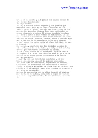 www.formarse.com.ar
metido en la aduana y del porqué del brusco cambio de
actitud del funcionario.
Los dejé avanzar.
Las rojas túnicas -ahora negras- y los gladius que
empuñaban -brillando en un blanco fulgurante- los
identificaron al punto. También las intenciones de los
mercenarios parecían claras. Pero este explorador no
estaba dispuesto a ceder. El aureus seguirla conmigo.
Al llegar a cinco o seis metros se detuvieron. La in-
tensa carrera desarrollada para darme alcance los había
cubierto de sudor. Rostros, brazos, manos y piernas apa-
recían teñidos de un amenazador color azul verdoso.
Y, deslizando los dedos hacia el clavo del láser de gas,
me preparé.
Los soldados, apuntando con las temibles espadas de
doble filo, señalaron la bolsa que colgaba del ceñidor.
Entendí perfectamente: reclamaban el dinero.
Yo sabía que, aunque se lo entregase, aquella basura
no respetaría mi vida. Una denuncia ante el jefe de la
guarnición en Nahum podría conducirlos a la muerte
por apaleamiento.
E inmóvil, con las mandíbulas apretadas y el sem-
blante endurecido, aguardé la primera acometida.
Irritados ante mi insolencia, repitieron la demanda,
blandiendo las hispanicus con impaciencia y pronun-
ciando la palabra «Aureus», la única que, al parecer, do-
minaban a la perfección. Pero sólo obtuvieron silencio y
un rictus de desprecio.
Agotada la paciencia, uno de ellos levantó el gladius
por encima de la cabeza, dispuesto a segar la reunión
-y mi vida- expeditivamente. En ese instante, un «hilo»
155
 