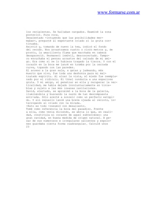 www.formarse.com.ar
los recipientes. Se hallaban cargados. Examiné la zona
posterior. Pura roca.
Desalentado -intuyendo que las posibilidades mer-
maban-, pregunté al expectante criado si la gruta con-
tinuaba.
Asintió y, tomando de nuevo la tea, indicó el fondo
del recodo. Nos arrastramos cuatro o cinco metros y, de
pronto, la amarillenta flama que marchaba en cabeza
desapareció. Permanecí inmóvil, desconcertado. Tampo-
co escuchaba el penoso arrastre del calzado de mi ami-
go. Era como si se lo hubiera tragado la tierra. Y con el
corazón en la boca me lancé en tromba por la cerrada
curva, topando con las paredes.
El acceso a la gran sala, a gatas y jadeando, más
muerto que vivo, fue toda una deshonra para mi mal-
tratado espíritu. Al alzar la vista, el miedo fue reempla-
zado por el ridículo. El túnel conducía a una espaciosa
gruta. Y mi amigo, al penetrar en ella y recuperar la ver-
ticalidad, me había dejado involuntariamente en tinie-
blas y sujeto a las más insanas cavilaciones.
David, alertado, se aproximó a la boca de la galería,
iluminándola y buscando la razón de tan descompuesta
entr-ada. Sólo acerté a sonreír como un perfecto estúpi-
do. Y sin resuello lancé una breve ojeada al recinto, in-
terrogando al criado con la mirada.
-Esto es todo -resumió con desaliento.
Tomé como referencia la boca del pasadizo. Frente
a ella, como venía diciendo, se abría lo que, en reali-
dad, constituía el corazón de aquel subterráneo: una
gran cavidad, en buena medida de origen natural. A pe-
sar de sus numerosos e irregulares salientes y espolo-
nes guardaba cierta forma cuadrangular. Calculé unos
23
 