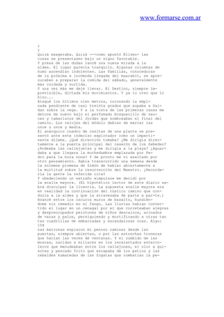 www.formarse.com.ar
i
1
Quizá exageraba. Quizá ---como apuntó Eliseo- las
cosas se presentasen bajo un signo favorable.
Y presa de las dudas lancé una nueva mirada a la
aldea. El lugar parecía tranquilo. Algunas columnas de
humo ascendían indolentes. Las familias, conocedoras
de la próxima e incómoda llegada del maarabit, se apre-
suraban a preparar la comida del sábado, generalmente
más cuidada y surtida.
Y una vez más me dejé llevar. El Destino, siempre im-
previsible, dictada mis movimientos. Y ya lo creo que lo
hizo...
Ataqué los últimos cien metros, coronando la empi-
nada pendiente de casi treinta grados que aupaba a Sai-
dan sobre la vega. Y a la vista de las primeras casas me
detuve de nuevo bajo el perfumado bosquecillo de sau-
ces y tamariscos del Jordán que sombreaban el final del
camino. Los relojes del módulo debían de marcar las
once u once y media.
El anárquico cuadro de casitas de una planta se pre-
sentó ante este indeciso explorador como un imperti-
nente dilema. ¿Qué dirección tomaba? ¿Me dirigía direc-
tamente a la puerta principal del caserón de los Zebedeo?
¿Rodeaba las callejuelas y me dirigía a la playa? ¿Aguar-
daba a que llegara la muchedumbre emplazada por Pe-
dro para la hora nona? Y de pronto me vi asaltado por
otro pensamiento. Había transcurrido una semana desde
la solemne promesa de Simón de hablar abiertamente a
la multitud sobre la resurrección del Maestro. ¿Recorda-
ría la gente la referida cita?
Y obedeciendo un extraño «impulso» me decidí por
la «calle mayor». (El hipotético lector de este diario sa-
brá disculpar la licencia. La supuesta «calle mayor» era
en realidad la continuación del rústico camino que con-
ducía a la aldea y que la atravesaba de parte a par-te.)
Avancé entre los oscuros muros de basalto, hundién-
dome sin remedio en el fango. Las lluvias habían conver-
tido el lugar en un cenagal por el que correteaban alegres
y despreocupados pelotones de niños descalzos, arinados
de varas y palos, persiguiendo y mortificando a otras tan
tas cuadrillas de embarradas y escandalosas ocas. Algu:
158
nas matronas espiaron mi penoso caminar desde las
puertas, siempre abiertas, o por las estrechas troneras
que hacían las veces de ventanas. Y el zumbido de las
moscas, nacidas a millares en los recalentados esterco-
leros que menudeaban entre los callejones, el olor a gui-
sotes y pescado frito que escapaba de los patios y las
rebeldes humaredas de las fogatas que combatían la pe-
 