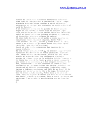 www.formarse.com.ar
numbra de las míseras viviendas terminaron envolvién-
dome como un todo pertinaz e insufrible. Con el tiempo
acabaría acostumbrándome también a estos sofocantes
escenarios en los que, por supuesto, se movió a diario el
rabí de Galilea.
Y al encaranne al fin con la puerta de doble hoja del
hogar de los Zebedeo la feroz duda me contuvo. Aque-
llos instantes de vacilación serian decisivos. Me estre-
mezco al pensar en lo que hubiera sucedido si, como era
mi intención, acierto a golpear la madera.
Al otro lado del muro, en el patio a cielo abierto, se
escuchaban voces. Reconocí algunas. Simón Pedro,
Juan Zebedeo, Natanael, Andrés y Tomás discutían, gni-
taban y se pisaban las palabras entre continuas impre-
caciones, insultos y maldiciones.
Agucé el oído y creí comprender las razones de la
nueva trifulca.
El sol volaba hacia el cenit y, al parecer, la pretendida
aparición del Maestro no se había producido. Simón Pe-
dro, impaciente e inmisericorde, volvía por sus fueros,
acando al grupo de Juan, que obviamente pretendía
apurar la tregua. Pero, de la polémica inicial -esperar o
no hasta las tres de la tarde-, unos y otros terminaron
por pasar a la insolencia y a los ataques personales. Si-
món, encabezando a los que deseaban la inmediata mo-
vilización de los «embajadores del reino», acusaba a los
prudentes de «mujeres asustadizas, comadrejas repug-
nantes e indignos seguidores del Hijo de un Dios». El Ze-
bedeo, por su parte, no le iba a la zaga. Secundado por
los no menos airados Andrés, Mateo Leví y el «oso» de
Caná, replicó en plena histeria que allí el único cobarde
era Pedro. Y mordaz e hiriente, sacó a flote las cuatro ne-
gaciones. Y aplastando la enronquecida voz de Simón Pe-
159
i
 