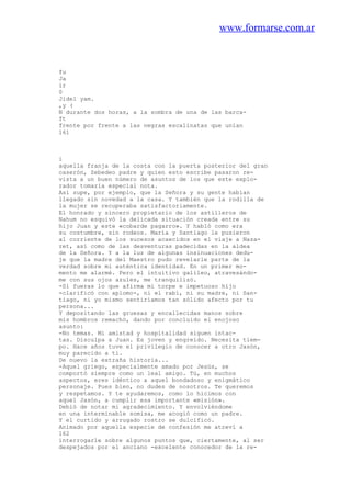 www.formarse.com.ar
fu
Ja
ir
0
Jidel yam.
,y (
N durante dos horas, a la sombra de una de las barca-
ft
frente por frente a las negras escalinatas que unían
161
i
aquella franja de la costa con la puerta posterior del gran
caserón, Zebedeo padre y quien esto escribe pasaron re-
vista a un buen número de asuntos de los que este explo-
rador tomaría especial nota.
Así supe, por ejemplo, que la Señora y su gente habían
llegado sin novedad a la casa. Y también que la rodilla de
la mujer se recuperaba satisfactoriamente.
El honrado y sincero propietario de los astilleros de
Nahum no esquivó la delicada situación creada entre su
hijo Juan y este «cobarde pagarro». Y habló como era
su costumbre, sin rodeos. María y Santiago le pusieron
al corriente de los sucesos acaecidos en el viaje a Naza-
ret, así como de las desventuras padecidas en la aldea
de la Señora. Y a la luz de algunas insinuaciones dedu-
je que la madre del Maestro pudo revelarle parte de la
verdad sobre mi auténtica identidad. En un primer mo-
mento me alarmé. Pero el intuitivo galileo, atravesándo-
me con sus ojos azules, me tranquilizó.
-Si fueras lo que afirma mi torpe e impetuoso hijo
-clarificó con aplomo-, ni el rabí, ni su madre, ni San-
tiago, ni yo mismo sentiríamos tan sólido afecto por tu
persona...
Y depositando las gruesas y encallecidas manos sobre
mis hombros remachó, dando por concluido el enojoso
asunto:
-No temas. Mi amistad y hospitalidad siguen intac-
tas. Disculpa a Juan. Es joven y engreído. Necesita tiem-
po. Hace años tuve el privilegio de conocer a otro Jasón,
muy parecido a ti.
De nuevo la extraña historia...
-Aquel griego, especialmente amado por Jesús, se
comportó siempre como un leal amigo. Tú, en muchos
aspectos, eres idéntico a aquel bondadoso y enigmático
personaje. Pues bien, no dudes de nosotros. Te queremos
y respetamos. Y te ayudaremos, como lo hicimos con
aquel Jasón, a cumplir esa importante «misión».
Debió de notar mi agradecimiento. Y envolviéndome
en una interminable somisa, me acogió como un padre.
Y el curtido y arrugado rostro se dulcificó.
Animado por aquella especie de confesión me atreví a
162
interrogarle sobre algunos puntos que, ciertamente, al ser
despejados por el anciano -excelente conocedor de la re-
 