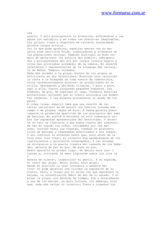 www.formarse.com.ar
164
asalto. Y allí prosiguieron la diversión, arTojándose a las
aguas con estrépito y en todas las postur-as imaginables.
Los gritos, risas y chapoteos me tuvieron ensimismado
durante largos minutos.
Por lo que pude apreciar, aquellas gentes -en su ma-
yoría eran sencillos felah, trabajadores y artesanos de
las poblaciones vecinas. También distinguí un buen nú-
mero de am-ha-arez (la escoria del pueblo), semidesnu-
dos y protegiéndose del sol por largos lienzos negros y
rojos que arrollaban alrededor de la cabeza. No observé
sacerdotes o representantes de la sinagoga más cercana,
la de Nahum. Tampoco soldados.
Nada más acceder a la playa, muchos de los grupos se
movilizaron en dos direcciones. Mientras unos recorrían
la costa a la búsqueda de toda suerte de combustible,
otros -preferentemente mujeres- se arrodillaban en la
orilla, descamando y abriendo tilapias. Y poco a poco,
aquí y allá, fueron surgiendo pequeñas hogueras. Los
hombres, de pie, de espaldas al lago, formaron murallas
protectoras, evitando que el viento arruinara las modes-
tas candelas. Y las mujeres procedieron al asado de los
peces.
A todas luces, aquello -más que una reunión de ca-
rácter religioso- se me antojó una festiva jornada «de
campo o de playa», según se mire. A nadie parecía preo-
cuparle la prometida aparición de los discípulos del nabí
de Galilea. No acerté a escuchar un solo comentario so-
bre las supuestas «presencias» del Resucitado. Y duran-
te un rato se limitaron a dar buena cuenta del almuerzo.
De vez en cuando los niños, reclamados por las ma-
dres, corrían hasta las fogatas, tomaban un grasiento
trozo de pescado y regresaban alborozados a sus juegos.
Y así continuó la «fiesta» hasta que, poco antes de la
hora nona (las tres), el silencio fue apoderándose de los
cuatrocientos o quinientos congregados. Y las miradas
se dirigieron a la puerta trasera del caserón de los Zebe-
deo, abierta de par en par. Me puse en pie.
Pedro apareció en primer lugar. Se detuvo unos ins- 1
tantes y, colocando la mano izquierda sobre los ojos -a
I
manera de visera-, inspeccionó el gentío. A su espalda,
el resto del grupo. Mejor dicho, «su» grupo.
Desde mi posición -a unos cincuenta o sesenta me-
tros- no pude apreciar con nitidez la expresión de su
rostro. Pero, a juzgar por el ánimo con que emprendió la
bajada, la concentración debió de ser de su agrado. Y al
pisar la playa, sin pérdida de tiempo, fue a encaramarse
a una de las barcas. La mala fortuna, sin embargo, hizo
que, nada más saltar al interior, fuera a tropezar con
 