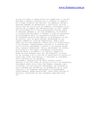 www.formarse.com.ar
uno de los cabos y cayera entre las cuader-nas. Y una es-
pontánea y general risotada vino a celebrar la impetuo-
sa y torpe irrupción del galileo. Los gemelos, Felipe y
Santiago Zebedeo se apresuraron a auxiliarle. No hizo
falta. Rojo de ira se alzó al momento, corrigiendo la di-
rección de la espada que sobresalía bajo la faja. Enmen-
dó los pliegues de la túnica palmoteando furioso sobre
el abultado abdomen y, sin más preámbulos, se enfrentó
a la divertida parroquia. Y chanzas y risas se extinguie-
ron bruscamente ante la inquisidora mirada de Simón.
El estudiado silencio del apóstol se prolongaría un par
de minutos. Sólo la gente menuda -enfrascada en sus
juegos- empañó el clima de expectación. Pedro, poco
hábil aún en este menester, señaló hacia la chiquillería.
Y las mujeres, comprendiendo, salieron a la carrera ha-
cia la orilla, reclamando a gritos a los fogosos mucha-
chos. Algunos obedecieron. Otros, haciéndose los sordos,
se arrojaron a las aguas, reanudando la diversión.
Eché de menos a la Señora y su familia. Tampoco el
bando de Juan Zebedeo hizo acto de presencia. La puer-
ta fue cerrada y en lo alto de la escalinata se recortó la
figura del joven Juan Marcos. Y siguiendo su costumbre
fue a sentarse en los peldaños.
La blanda y redonda cara de Pedro recobró cierta
quietud. Y con voz ronca se dirigió al fin a los presentes,
recordando quién era el Hijo del Hombre. Después, ges-
ticulando, con las arterias inflamadas, fue elevando el
tono a medida que entraba en los pormenores de la resu-
rrección. Y el suspense sobrecogió a la muchedumbre.
Sincer-amente, quedé maravillado. Simón Pedro «vivía» el
discurso. Disfrutaba de una innegable capacidad para
165
 