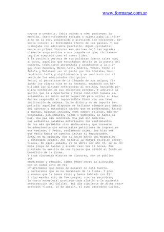 www.formarse.com.ar
captar y conducir. Sabía cuándo y cómo prolongar la
emoción. Instintivamente forzaba o ralentizaba la infie-
xión de la voz, acelerando o aliviando los corazones. Pa-
recía conocer el formidable efecto de las pausas. Y las
trabajaba con admirable precisión. Aquel -probable-
mente su primer discurso «en serio»- dejó tan agrada-
blemente sorprendidos a sus compañeros que, tácitamen-
te, fue aceptado como el nuevo líder.
Y la pasión y certeza de sus palabras fueron tales que,
al poco, aquellos que escuchaban detrás de la puerta del
caserón, terminaron abriéndola y asomándose a la pla-
ya. Juan Zebedeo, Mateo Leví, Andrés, Tomás, Simón el
Zelota y Natanael -en un gesto que los honraba- des-
cendieron lenta y sigilosamente y se reunieron con el
resto de los emocionados discípulos.
Pedro, al percatarse de la llegada de sus amigos, fi-
jando los claros ojos en su hermano, enganchó con ha-
bilidad las últimas referencias al «reino», haciendo pú-
blica confesión de sus recientes errores. Y advirtió al
gentío que la «imperfecta y torpe condición humana es,
ustamente, el único sello requerido para entrar en él».
Andrés respondió al imprevisible Simón con una leve
inclinación de cabeza. Lo he dicho y no me importa re-
petirlo: aquellas disputas se hallaban siempre por debajo
del sincero y entrañable cariño que se profesaban. Asistí
a muchas. Algunas incluso, como espero relatar, más en-
venenadas. Sin embargo, tarde o temprano, se hacía la
paz. Una paz sin rencores. Una paz sin memoria.
Las ardientes palabras motorizaron los sentimientos
de los más oprimidos -los am-ha-arez-, que corearon
la advertencia con entusiastas peticiones de ingreso en
ese «reino». Y Pedro, reclamando calma, les hizo ver
que «sólo había un camino: imitar al Resucitado».
Éste, en mi opinión, fue el único erTor del magnífico
y entregado orador. Ahí nacería la futura religión «cris-
tiana». En aquel sábado, 29 de abril del año 30, en la re-
mota playa de Saidan y siendo casi las 16 horas, fue
plantada la semilla de una Iglesia que olvidó el fondo en
beneficio de la forma.
Y tras cincuenta minutos de discurso, con un público
166
embelesado y rendido, Simón Pedro cerró la alocución
con un audaz acto de fe:
-Y afirmamos que Jesús de Nazaret no está muerto.
y declaramos que se ha levantado de la tumba. Y pro-
clamamos que le hemos visto y hemos hablado con Él.
Y digo «audaz acto de fe» porque, como se recordará,
la casta sacerdotal prohibió toda alusión a la supuesta
resurrección del Galileo. (Al día siguiente de dicha resu-
rrección -lunes, 10 de abril-, el sumo sacerdote Caifás,
 