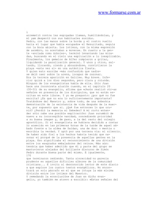 www.formarse.com.ar
i
arremetió contra las espigadas llamas, humillándolas, y
el yam despertó con sus habituales sonidos.
Pedro, con las manos sobre la borda y el rostro vuelto
hacia el lugar que había «ocupado» el Resucitado, seguía
con la boca abierta. Los íntimos, con la misma expresión
de asombro, no acertaban a moverse. En cuanto a la gen-
te -anclada como árboles-, terminó levantando las mira-
das, buscando en el cielo una explicación a lo inexplicable.
Finalmente, los gemelos de Alfeo rompieron a gritar,
liquidando la paralización general. Y unos y otros, sal-
tando, llorando, riendo y abrazándose, convirtieron la
playa -esta vez sí- en una auténtica fiesta.
Y quien esto escribe -más confundido que nadie-
se dejó caer sobre la arena, incapaz de razonar.
Era la tercera aparición en Galilea. Muy breve. Infe-
rior quizá a los diez segundos, pero clara y rotunda.
Ninguno de los evangelistas habla de ella. Sólo Juan
hace una inconcreta alusión cuando, en el capítulo 20
(30-31) de su evangelio, afirma que «Jesús realizó otr-as
señales en presencia de los discípulos, que no están es-
critas en este libro». Y yo me pregunto: ¿por qué no fue
escrita? ¿Es que no era lo suficientemente importante?
Tratándose del Maestro y, sobre todo, de una soberbia
demostración de la existencia de vida después de la muer-
te, por supuesto que si. ¿Qué fue entonces lo que ocu-
nió? ¿Perdió la memoria el Zebedeo? A mi corto enten-
der sólo cabe una posible explicación: Juan sucumbió de
nuevo a su incorregible vanidad, concediendo prioridad
a su buena imagen y, de paso, a la del resto del colegio
apostólico. Si el evangelista se hubiera decidido a contar
lo acaecido en las primeras horas de la tarde de aquel sá-
bado frente a la aldea de Saidan, una de dos: o mentía o
escribía la verdad. Y optó por una tercera vía: el silencio.
De haber sido fiel a los hechos habría tenido que na-
zonar el porqué de la presencia de aquellas gentes en la
playa. Eso significaba el reconocimiento de una división
entre los «sagrados embajadores del reino». Más aún:
tendría que haber admitido que él y parte del grupo se
mantuvieron alejados del brillante discurso de Simón
Pedro durante buena parte del mismo. E igualmente,
170
que terminaron cediendo. Tanta sinceridad no parecía
prudente en aquellos difíciles albores de la comunidad
cristiana... E invito al desconocido lector de este diario
a que explore los cuatro textos evangélicos. No encon-
trará un solo párrafo en el que se intuya la más mínima
división entre los íntimos del Maestro.
Y remedando la «conclusión» de Juan en dicho evan-
gelio, yo también me atrevo a escribir: «Estas señales del
 