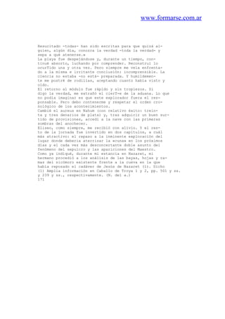 www.formarse.com.ar
Resucitado -todas- han sido escritas para que quizá al-
guien, algún día, conozca la verdad -toda la verdad- y
sepa a qué atenerse.»
La playa fue despejándose y, durante un tiempo, con-
tinué absorto, luchando por comprender. Reconstruí lo
ocurTido una y otra vez. Pero siempre me veía enfrenta-
do a la misma e irritante conclusión: incomprensible. La
ciencia no estaba -no está- preparada. Y humildemen-
te me postré de rodillas, aceptando cuanto había visto y
oído.
El retorno al módulo fue rápido y sin tropiezos. Si
digo la verdad, me extrañó el cierT-e de la aduana. Lo que
no podía imaginar es que este explorador fuera el res-
ponsable. Pero debo contenerme y respetar el orden cro-
nológico de los acontecimientos.
Cambié el aureus en Nahum (con relativo éxito: trein-
ta y tres denarios de plata) y, tras adquirir un buen sur-
tido de provisiones, accedí a la nave con las primeras
sombras del anochecer.
Eliseo, como siempre, me recibió con alivio. Y el res-
to de la jornada fue invertido en dos capítulos, a cuál
más atractivo: el repaso a la inminente exploración del
lugar donde deberia aterrizar la «cuna» en los próximos
días y el cada vez más desconcertante doble asunto del
fenómeno del sepulcro y las apariciones del Maestro.
Como ya indiqué, durante mi estancia en Nazaret, mi
hermano procedió a los análisis de las bayas, hojas y ra-
mas del sicómoro existente frente a la cueva en la que
había reposado el cadáver de Jesús de Nazaret (1). Dicho
(1) Amplia información en Caballo de Troya 1 y 2, pp. 501 y ss.
y 239 y ss., respectivamente. (N. del a.)
171
 