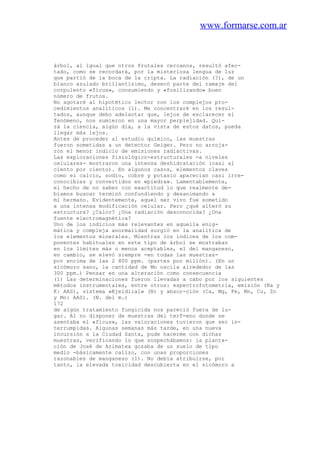 www.formarse.com.ar
árbol, al igual que otros frutales cercanos, resultó afec-
tado, como se recordará, por la misteriosa lengua de luz
que partió de la boca de la cripta. La radiación (?), de un
blanco azulado brillantísimo, desecó parte del ramaje del
corpulento «fícus», consumiendo y «fosilizando» buen
número de frutos.
No agotaré al hipotético lector con los complejos pro-
cedimientos analíticos (1). Me concentraré en los resul-
tados, aunque debo adelantar que, lejos de esclarecer el
fenómeno, nos sumieron en una mayor perplejidad. Qui-
zá la ciencia, algún día, a la vista de estos datos, pueda
llegar más lejos.
Antes de proceder al estudio químico, las muestras
fueron sometidas a un detector Geiger. Pero no arroja-
ron el menor indicio de emisiones radiactivas.
Las exploraciones fisiológico-estructurales -a niveles
celulares- mostraron una intensa deshidratación (casi al
ciento por ciento). En algunos casos, elementos claves
como el calcio, sodio, cobre y potasio aparecían casi irre-
conocibles y convertidos en «piedra». Lamentablemente,
el hecho de no saber con exactitud lo que realmente de-
bíamos buscar terminó confundiendo y desanimando a
mi hermano. Evidentemente, aquel ser vivo fue sometido
a una intensa modificación celular. Pero ¿qué alteró su
estructura? ¿Calor? ¿Una radiación desconocida? ¿Una
fuente electromagnética?
Uno de los indicios más relevantes en aquella enig-
mática y compleja anormalidad surgió en la analítica de
los elementos minerales. Mientras los índices de los com-
ponentes habituales en este tipo de árbol se mostraban
en los límites más o menos aceptables, el del manganeso,
en cambio, se elevó siempre -en todas las muestras-
por encima de las 2 800 ppm. (partes por millón). (En un
sicómoro sano, la cantidad de Mn oscila alrededor de las
300 ppm.) Pensar en una alteración como consecuencia
(1) Las determinaciones fueron llevadas a cabo por los siguientes
métodos instrumentales, entre otros: espectrofotometria, emisión (Na y
K: AAS), sistema «Kjeldlial» (N) y absor-ción (Ca, Mg, Fe, Mn, Cu, Zn
y Mo: AAS). (N. del m.)
172
de algún tratamiento fungicida nos pareció fuera de lu-
gar. Al no disponer de muestras del terT-eno donde se
asentaba el «ficus», las valoraciones tuvieron que ser in-
terrumpidas. Algunas semanas más tarde, en una nueva
incursión a la Ciudad Santa, pude hacerme con dichas
muestras, verificando lo que sospechábamos: la planta-
ción de José de Arimatea gozaba de un suelo de tipo
medio -básicamente calizo, con unas proporciones
razonables de manganeso (1). No debía atribuirse, por
tanto, la elevada toxicidad descubierta en el sicómoro a
 
