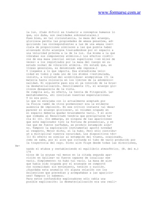 www.formarse.com.ar
la luz. (Cuán difícil es traducir a conceptos humanos lo
que, sin duda, son realidades sobrenaturales.)
Pues bien, en tal circunstancia, la masa del «cuerpo,
glorioso» perdía las propiedades de «masa pesante», ad-
quiriendo las correspondientes a las de una «masa iner-
cial» de proporciones similares a las que podría haber
alcanzado dicho «cuerpo» trasladándose por el espacio a
una velocidad próxima a la de la luz. (La misma a la que
vibraban sus componentes atómicos.) Los efectos cinéti-
cos de esa masa inercial serian superiores --en miles de
veces- a los registrados por la masa del cuerpo en su
estado normal de vibración atómica. (Un estado que, en
líneas generales, es denominado «de reposo».)
Y llegamos a lo que importa. Esa elevadísima velo-
cidad en todos y cada uno de los átomos --estimulada,
insisto, a voluntad del «individuo»- «comprimía» (?) la
materia hasta colocarla en los límites de la adimensio-
nalidad. El siguiente paso era el ya conocido de la brus-
ca desmaterialización. Sencillamente (?), el «cuerpo glo-
rioso» desaparecía de la vista.
Se cumplía así, en efecto, la teoría de Fitzgerald. La-
mentablemente, ahí concluían nuestras especulaciones.
Y no era poco.
Lo que no encajaba con lo actualmente aceptado por
la Física -amén de otros pormenores- era la evidente
ausencia de implosión. En ese crítico instante -al desa-
parecer el «cuerpo glorioso»-, el volumen ocupado en
el espacio deberia quedar bruscamente vacío. Y el aire
que rodeaba al Resucitado tendria que precipitarse ha-
cia él (1). Sin embargo, en ninguna de las apariciones
que este explorador tuvo la fortuna de presenciar, y en
las que me fueron narTadas, se produjo estampido algu-
no. Tampoco la exploración instrumental aportó novedad
al respecto. Mejor dicho, sí la hubo. Pero sólo contribu-
yó a multiplicar nuestra oscuridad. Los dispositivos téc-
(1) El efecto es similar al estampido del trueno, ocasionado,
como se sabe, por el aire que circunda el tubo de vacío producido por
la trayectoria del rayo. Dicho aire fluye desde todas las direcciones,
He-
nando el «tubo» y restableciendo el equilibrio atmosférico. (N. del m.)
176
nicos de la «cuna» -al menos en la citada segunda apa-
rición en Galilea- no fueron capaces de localizar ese
vacío. Simplemente: no hubo tal vacío. La masa de aire
que había sido ocupada por el «cuerpo» se comportó
con normalidad: sin movimiento, tensión o succión.
¿Guardaba esta anomalía (?) alguna relación con los
«silencios» que precedían y acompañaban a las aparicio-
nes? Tampoco lo sabemos.
Para estos confundidos exploradores sólo cabía una
posible explicación: la desmaterialización era una reali-
 
