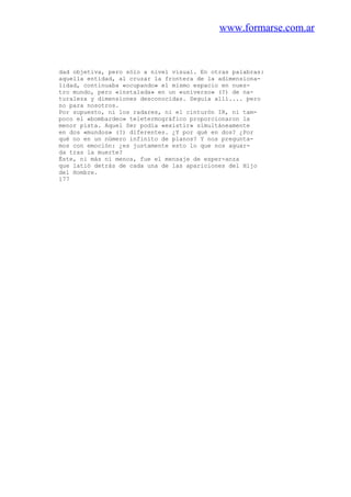 www.formarse.com.ar
dad objetiva, pero sólo a nivel visual. En otras palabras:
aquella entidad, al cruzar la frontera de la adimensiona-
lidad, continuaba «ocupando» el mismo espacio en nues-
tro mundo, pero «instalada» en un «universo» (?) de na-
turaleza y dimensiones desconocidas. Seguía allí.... pero
no para nosotros.
Por supuesto, ni los radares, ni el cinturón IR, ni tam-
poco el «bombardeo» teletermográfico proporcionaron la
menor pista. Aquel Ser podía «existir» simultáneamente
en dos «mundos» (?) diferentes. ¿Y por qué en dos? ¿Por
qué no en un número infinito de planos? Y nos pregunta-
mos con emoción: ¿es justamente esto lo que nos aguar-
da tras la muerte?
Éste, ni más ni menos, fue el mensaje de esper-anza
que latió detrás de cada una de las apariciones del Hijo
del Hombre.
177
 