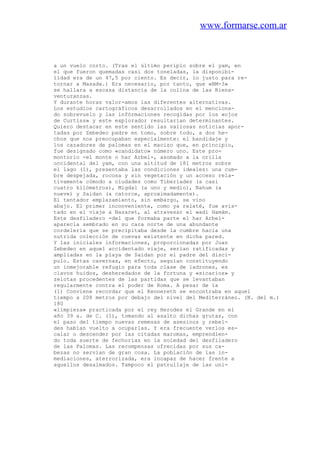 www.formarse.com.ar
a un vuelo corto. (Tras el último periplo sobre el yam, en
el que fueron quemadas casi dos toneladas, la disponibi-
lidad era de un 47,5 por ciento. Es decir, lo justo para re-
tornar a Masada.) Era necesario, por tanto, que «BM-3»
se hallara a escasa distancia de la colina de las Biena-
venturanzas.
Y durante horas valor-amos las diferentes alternativas.
Los estudios cartográficos desarrollados en el menciona-
do sobrevuelo y las infórmaciones recogidas por los «ojos
de Curtiss» y este explorador resultarían determinantes.
Quiero destacar en este sentido las valiosas noticias apor-
tadas por Zebedeo padre en tomo, sobre todo, a dos he-
chos que nos preocupaban especialmente: el bandidaje y
los cazadores de palomas en el macizo que, en principio,
fue designado como «candidato» número uno. Este pro-
montorio -el monte o har Arbel-, asomado a la orilla
occidental del yam, con una altitud de 181 metros sobre
el lago (1), presentaba las condiciones ideales: una cum-
bre despejada, rocosa y sin vegetación y un acceso rela-
tivamente cómodo a ciudades como Tiberíades (a casi
cuatro kilómetros), Migdal (a uno y medio), Nahum (a
nueve) y Saidan (a catorce, aproximadamente).
El tentador emplazamiento, sin embargo, se vino
abajo. El primer inconveniente, como ya relaté, fue avis-
tado en el viaje a Nazaret, al atravesar el wadi Hamám.
Este desfiladero -del que formaba parte el har Arbel-
aparecía sembrado en su cara norte de una abundante
cordeleria que se precipitaba desde la cumbre hacia una
nutrida colección de cuevas existente en dicha pared.
Y las iniciales informaciones, proporcionadas por Juan
Zebedeo en aquel accidentado viaje, serían ratificadas y
ampliadas en la playa de Saidan por el padre del discí-
pulo. Estas cavernas, en efecto, seguían constituyendo
un inmejorable refugio para toda clase de ladrones, es
clavos huidos, desheredados de la fortuna y «sicarios» y
zelotas procedentes de las partidas que se levantaban
regularmente contra el poder de Roma. A pesar de la
(1) Conviene recordar que el Kennereth se encontraba en aquel
tiempo a 208 metros por debajo del nivel del Mediterráneo. (N. del m.)
180
«limpieza» practicada por el rey Herodes el Grande en el
año 39 a. de C. (1), tomando al asalto dichas grutas, con
el paso del tiempo nuevas remesas de asesinos y rebel-
des habían vuelto a ocuparlas. Y era frecuente verlos es-
calar o descender por las citadas maromas, emprendien-
do toda suerte de fechorías en la soledad del desfiladero
de las Palomas. Las recompensas ofrecidas por sus ca-
bezas no servían de gran cosa. La población de las in-
mediaciones, aterrorizada, era incapaz de hacer frente a
aquellos desalmados. Tampoco el patrullaje de las uni-
 