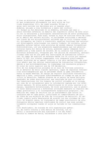 www.formarse.com.ar
Y tras un minucioso y tenaz examen de la zona -en
el que colaboraron eficazmente los seis «ojos de Cur-
tiss» disponibles (l)-, de común acuerdo, Eliseo y
quien esto escribe nos decidimos por un segundo «can-
didato», ubicado a tres kilómetros y medio del conflic-
(1) Aunque ya fue detallado en su momento, entiendo que aquí y
ahora conviene refrescar la memoria del hipotético lector de este rela-
to con la naturaleza y principales características de estos prodigiosos
«ojos telecaptores». Pues bien, aunque el «ojo de Curtiss» entra de lleno
en el ámbito del secreto militar, no hallándome autorizado a desvelar
las claves de sus microsistenlas, entiendo que no violo ninguna norma
si, únicamente, me limito a transcribir aquellas funciones que estuvie-
ron directamente relacionadas con nuestro trabajo. En síntesis, estas
pequeñas esferas habían sido provistas de sendas cámaras fotográficas
electrostáticas, con una propulsión magnetodinámica que les permitía
elevarse hasta mil metros de altura, pudiendo captar imágenes foto-
gramétricas y toda suerte de sonidos. En su interior fue dispuesto un
micrófono diferencial, integrado por 734 células de resonancia, sensibi-
lizadas cada una en una gama muy restringida de frecuencias acústi-
cas. El campo de audición se extendía desde los 16 ciclos por segundo
hasta 19 500. Los niveles compensados -con respuesta prácticamente
plana- disfrutan de un umbral inferior a los seis decibelios. (Es pre-
ciso añadir que las células registradoras de frecuencias infrasónicas,
debido a sus microdimensiones, no trabajaban con resonancia propia.)
El nivel de corte superior era de 118 decibelios.
Otro de los dispositivos alojados en el «ojo de Curtiss» consistía
en un detector de helio líquido (puntual), capaz de registrar frecuen-
cias electromagnéticas que se extienden desde la gama centimétrica
hasta la banda «betta». El equipo de registro discrimina frecuencias,
amplitud y fase, controlando simultáneamente el tiempo en que se ve-
rificó la detección. También dispone de un emisor de banda múltiple,
generador de ondas gravitatorias, que resultaba de gran utilidad en
las comunicaciones con los órganos de control situados en la «cuna»,
así como de un retransmisor para la información captada por los dife-
rentes equipos. El «ojo» podía inmovilizarse en el aire, gracias a un
equipo, igualmente miniaturizado, de nivel gravitatorio, que le permi-
te hacer «estacionario» a diferentes altitudes mediante el registro del
campo gravitatorio y el correspondiente dispositivo propulsor. (La
medición del campo se verifica con un acelerómetro que valora la
constante «g» en cada punto, controlando el comportamiento de caí-
da libre de una molécula de SCN, Hg (tiocianato de mercurio). El de-
licado ingenio podía desplazarse de acuerdo con dos sistemas de con-
trol. En algunos casos, un transceptor de campo gravitatorio de alta
frecuencia emitía impulsos codificados de control que eran automá-
ticamente corregidos cuando el «ojo» se hallaba en las inmediaciones
182
tivo desfiladero. Se trataba de otro espectacular peñas-
co, de ciento treinta y ocho metros de altitud, con un
perfil y características muy similares a los del Arbel.
Recibía el nombre de Ravid, hallándose a unos ocho ki-
 