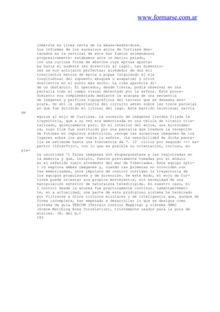www.formarse.com.ar
lómetros en línea recta de la «base-madre-dos».
Los informes de los sucesivos «ojos de Curtiss» des-
tacados en la vertical de este har fueron animándonos
progresivamente: estábamos ante un macizo pelado,
con una curiosa forma de «barco» cuya «proa» apunta-
ba hacia el sudeste (en dirección al lago). Las dimensio-
nes se nos antojaron perfectas: alrededor de dos mil
trescientos metros de «proa a popa» (siguiendo el eje
longitudinal del supuesto «buque» o «zapato») y otros
doscientos en el punto más ancho. La cima aparecía di-
de un obstáculo. El operador, desde tierra, podía observar en una
pantalla todo el campo visual detectado por la esfera. Este proce-
dimiento era complementado mediante la «carga» de una secuencia
de imágenes y perfiles topográficos del terreno que se deseaba «es-
piar». De ahí la importancia del circuito aéreo sobre las trece parcelas
en que fue dividido el litoral del lago. Este barrido televisual servía
de
«guía» al «ojo de Curtiss». La sucesión de imágenes llevaba fijada la
trayectoria, que a su vez era memorizada en una célula de titanio cris-
talizado, químicamente puro. En el interior del «ojo», una microcáma-
ra, cuyo film fue sustituido por una pantalla que traduce la recepción
de fotones en impulsos eléctricos, recoge las sucesivas imágenes de los
lugares sobre los que vuela la esfera. (La sensibilidad de dicha panta-
lla se extiende hasta una frecuencia de 7. 10` ciclos por segundo --- es-
pectro infrarTojo-, con lo que es posible su orientación, incluso, en
ple-
na oscuridad ') Tales imágenes son «superpuestas» a las registradas en
la memoria y que, insisto, fueron previamente tomadas por el módulo
en el referido vuelo alrededor del mar de Tiberíades. Este equipo ópti-
> co explora ambas imágenes y, cuando las primeras no coinciden con
las memorizadas, unos impulsos de control corrigen la trayectoria de
los equipos propulsores y de dirección. De este modo, el «ojo de Cur-
tiss» puede orientar sus propios movimientos, sin necesidad de una
manipulación exterior de naturaleza teledirigida. En nuestro caso, el
1 control desde la «cuna» fue prácticamente continuo. Lamentablemen-
te, en a actualidad, una parte de este prodigioso sistema ha terminado
por filtrarse a otros círculos militares y de inteligencia que, aunque de
forma incompleta, han empezado a desarrollar lo que se designa como
sistema de guía TERCOM (Terrain Contour Mapping) y sistema SMAC
(Scene Matching Area Correlation), tristemente usados para la guía de
misiles. (N. del m.)
183
 