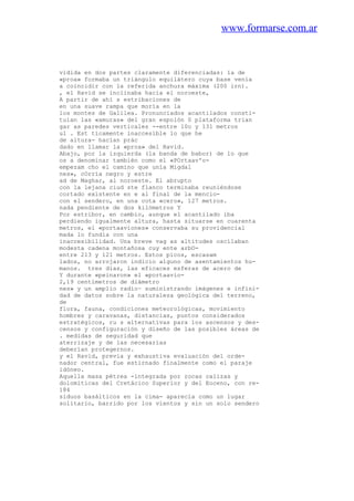 www.formarse.com.ar
vidida en dos partes claramente diferenciadas: la de
«proa» formaba un triángulo equilátero cuya base venía
a coincidir con la referida anchura máxima (200 irn).
, el Ravid se inclinaba hacia el noroeste,
A partir de ahí s estribaciones de
en una suave rampa que moría en la
los montes de Galilea. Pronunciados acantilados consti-
tuían las «amuras» del gran espolón 0 plataforma trian
gar as paredes verticales --entre 10o y 131 metros
ul . Est ticamente inaccesible lo que he
de altura- hacían prác
dado en llamar la «proa» del Ravid.
Abajo, por la izquierda (la banda de babor) de lo que
os a denominar también como el «POrtaav'o-
empezam cho el camino que unía Migdal
nes», cOrría negro y estre
ad de Maghar, al noroeste. El abrupto
con la lejana ciud ste flanco terminaba reuniéndose
cortado existente en e al final de la mencio-
con el sendero, en una cota «cero», 127 metros.
nada pendiente de dos kilómetros Y
Por estribor, en cambio, aunque el acantilado iba
perdiendo igualmente altura, hasta situarse en cuarenta
metros, el «portaaviones» conservaba su providencial
mada lo fundía con una
inaccesibilidad. Una breve vag as altitudes oscilaban
modesta cadena montañosa cuy ente arbO-
entre 213 y 121 metros. Estos picos, escasam
lados, no arrojaron indicio alguno de asentamientos hu-
manos. tres días, las eficaces esferas de acero de
Y durante «peinaron» el «portaavio-
2,19 centímetros de diámetro
nes» y un amplio radio~ suministrando imágenes e infini-
dad de datos sobre la naturaleza geológica del terreno,
de
flora, fauna, condiciones meteorológicas, movimiento
hombres y caravanas, distancias, puntos considerados
estratégicos, ru s alternativas para los ascensos y des-
censos y configuración y diseño de las posibles áreas de
. medidas de seguridad que
aterrizaje y de las necesarias
deberían protegernos.
y el Ravid, previa y exhaustiva evaluación del orde-
nador central, fue estirnado finalmente como el paraje
idóneo.
Aquella masa pétrea -integrada por rocas calizas y
dolomíticas del Cretácico Superior y del Eoceno, con re-
184
siduos basálticos en la cima- aparecía como un lugar
solitario, barrido por los vientos y sin un solo sendero
 