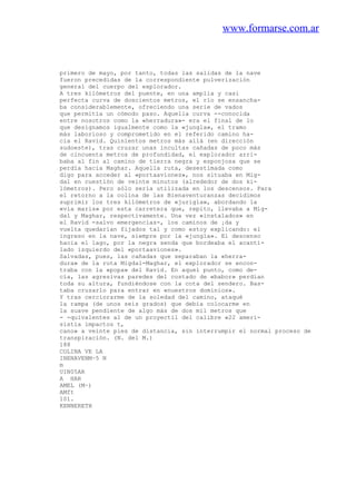 www.formarse.com.ar
primero de mayo, por tanto, todas las salidas de la nave
fueron precedidas de la correspondiente pulverización
general del cuerpo del explorador.
A tres kilómetros del puente, en una amplia y casi
perfecta curva de doscientos metros, el río se ensancha-
ba considerablemente, ofreciendo una serie de vados
que permitía un cómodo paso. Aquella curva --conocida
entre nosotros como la «herradura»- era el final de lo
que designamos igualmente como la «jungla», el tramo
más laborioso y comprometido en el referido camino ha-
cia el Ravid. Quinientos metros más allá (en dirección
sudoeste), tras cruzar unas incultas cañadas de poco más
de cincuenta metros de profundidad, el explorador arri-
baba al fin al camino de tierra negra y esponjosa que se
perdía hacia Maghar. Aquella ruta, desestimada como
digo para acceder al «portaaviones», nos situaba en Mig-
dal en cuestión de veinte minutos (alrededor de dos ki-
lómetros). Pero sólo sería utilizada en los descensos. Para
el retorno a la colina de las Bienaventuranzas decidimos
suprimir los tres kilómetros de «jurigla», abordando la
«via maris» por esta carretera que, repito, llevaba a Mig-
dal y Maghar, respectivamente. Una vez «instalados» en
el Ravid -salvo emergencias-, los caminos de ¡da y
vuelta quedarían fijados tal y como estoy explicando: el
ingreso en la nave, siempre por la «jungla». El descenso
hacia el lago, por la negra senda que bordeaba el acanti-
lado izquierdo del «portaaviones».
Salvadas, pues, las cañadas que separaban la «herra-
dura» de la ruta Migdal-Maghar, el explorador se encon-
traba con la «popa» del Ravid. En aquel punto, como de-
cía, las agresivas paredes del costado de «babor» perdían
toda su altura, fundiéndose con la cota del sendero. Bas-
taba cruzarlo para entrar en «nuestros dominios».
Y tras cerciorarme de la soledad del camino, ataqué
la rampa (de unos seis grados) que debía colocarme en
la suave pendiente de algo más de dos mil metros que
- -quivalentes al de un proyectil del calibre «22 ameri-
sistía impactos t,
cano» a veinte pies de distancia, sin interrumpir el normal proceso de
transpiración. (N. del M.)
188
COLINA VE LA
INENAVENM~5 N
m
UIN05AR
A HAR
AMEL (M~)
AMft
101.
KENNERETH
 