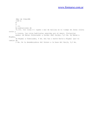 www.formarse.com.ar
(Mar de IlberUM)
-208 m
N
0
1 -5-
be poblaciones de
=t.11). Con línea d 1 «yam» o mar de Galilea en el tiempo de Jesús (costa
norte y
e trazos, las rutas habituales seguidas por el mayor. Distancias
madas: de Nahum (Cafarnaúm) a Saldan (Bet Saida), 5,5 km. De Nahum a
Migdal,
De Migdal a Tiberíades, 4 km. Del har o monte Ravid a Migdal (por el
camino de
2 km. De la desembocadura del Zalmon a la base del Ravid, 3,5 km.
 